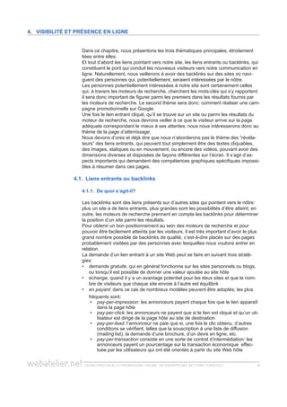 guida pratica alla promozione ONLINE. UN ESEMPIO nel settore turistico 88
Dans ce chapitre, nous présentons les trois thématiques principales, étroitement
liées entre elles.
Et tout d’abord les liens pointant vers notre site, les liens entrants ou backlinks, qui
constituent le pont qui conduit les nouveaux visiteurs vers notre communication en
ligne. Naturellement, nous veillerons à avoir des backlinks sur des sites où navi-
guent des personnes qui, potentiellement, seraient intéressées par le nôtre.
Les personnes potentiellement intéressées à notre site sont certainement celles
qui, à travers les moteurs de recherche, cherchent les mots-clés qui s’y rapportent:
il sera donc important de figurer parmi les premiers dans les résultats fournis par
les moteurs de recherche. Le second thème sera donc: comment réaliser une cam-
pagne promotionnelle sur Google.
Une fois le lien entrant cliqué, qu’il se trouve sur un site ou parmi les résultats du
moteur de recherche, nous devrons veiller à ce que le visiteur arrive sur la page
adéquate correspondant le mieux à ses attentes: nous nous intéresserons donc au
thème de la page d’atterrissage.
Nous devons d’ores et déjà dire que nous n’aborderons pas le thème des “révéla-
teurs” des liens entrants, qui peuvent tout simplement être des textes cliquables,
des images, statiques ou en mouvement, ou encore des vidéos, pouvant avoir des
dimensions diverses et disposées de façons différentes sur l’écran. Il s’agit d’as-
pects importants qui demandent des compétences graphiques spécifiques impossi-
bles à résumer dans ces pages.
4.1. Liens entrants ou backlinks
4.1.1. De quoi s’agit-il?
Les backlinks sont des liens présents sur d’autres sites qui pointent vers le nôtre:
plus un site a de liens entrants, plus grandes sont les possibilités d’être atteint; en
outre, les moteurs de recherche prennent en compte les backlinks pour déterminer
la position d’un site parmi les résultats.
Pour obtenir un bon positionnement au sein des moteurs de recherche et pour
pouvoir être facilement atteints par les visiteurs, il est très important d’avoir le plus
grand nombre possible de backlinks de qualité, c’est-à-dire placés sur des pages
probablement visitées par des personnes avec lesquelles nous voulons entrer en
relation.
La demande d’un lien entrant à un site Web peut se faire en suivant trois straté-
gies:
demande gratuite•• , qui en général fonctionne sur les sites personnels ou blogs,
ou lorsqu’il est possible de donner une valeur ajoutée au site hôte
échange,•• quand il y a un avantage potentiel pour les deux sites et que le nom-
bre de visiteurs que chaque site envoie à l’autre est équilibré
en payant:•• dans ce cas de nombreux modèles peuvent être adoptés; les plus
fréquents sont:
pay-per-impression•• : les annonceurs payent chaque fois que le lien apparaît
dans la page hôte
pay-per-click•• : les annonceurs ne payent que si le lien est cliqué et qu’un uti-
lisateur est dirigé de la page hôte au site de destination
pay-per-lead•• : l’annonceur ne paie que si, une fois le clic obtenu, d’autres
conditions se vérifient, telles que la souscription à une liste de diffusion
(mailing list), la demande d’une brochure, d’un devis en ligne, etc.
pay-per-transaction•• consiste en une sorte de contrat d’intermédiation: les
annonceurs payent un pourcentage sur la transaction économique effec-
tuée par les utilisateurs qui ont été orientés à partir du site Web hôte
4. Visibilité et présence en ligne
 