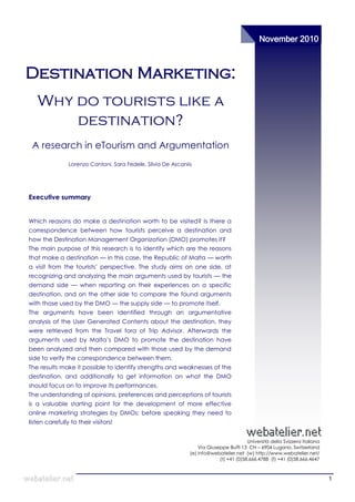 November 2010



Destination Marketing:
   Why do tourists like a
       destination?
 A research in eTourism and Argumentation
                Lorenzo Cantoni, Sara Fedele, Silvia De Ascaniis




Executive summary


Which reasons do make a destination worth to be visited? Is there a
correspondence between how tourists perceive a destination and
how the Destination Management Organization (DMO) promotes it?
The main purpose of this research is to identify which are the reasons
that make a destination — in this case, the Republic of Malta — worth
a visit from the tourists‘ perspective. The study aims on one side, at
recognizing and analyzing the main arguments used by tourists — the
demand side — when reporting on their experiences on a specific
destination, and on the other side to compare the found arguments
with those used by the DMO — the supply side — to promote itself.
The arguments have been identified through an argumentative
analysis of the User Generated Contents about the destination, they
were retrieved from the Travel fora of Trip Advisor. Afterwards the
arguments used by Malta‘s DMO to promote the destination have
been analyzed and then compared with those used by the demand
side to verify the correspondence between them.
The results make it possible to identify strengths and weaknesses of the
destination, and additionally to get information on what the DMO
should focus on to improve its performances.
The understanding of opinions, preferences and perceptions of tourists
is a valuable starting point for the development of more effective
online marketing strategies by DMOs: before speaking they need to
listen carefully to their visitors!


                                                                                         Università della Svizzera italiana
                                                                   Via Giuseppe Buffi 13 CH – 6904 Lugano, Switzerland
                                                               (e) info@webatelier.net (w) http://www.webatelier.net/
                                                                            (t) +41 (0)58.666.4788 (f) +41 (0)58.666.4647



                                                                                                                              1
 