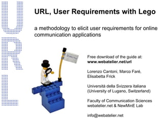 URL, User Requirements with Lego a methodology to elicit user requirements  for online communication applications Free download of the guide at: www.webatelier.net/url Lorenzo Cantoni, Marco Faré, Elisabetta Frick Università della Svizzera italiana (University of Lugano, Switzerland) Faculty of Communication Sciences webatelier.net & NewMinE Lab [email_address] 