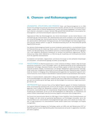 96 ATS Geschäftsbericht 2014/15
GRUNDSÄTZE, STRUKTUREN UND PROZESSE Risiko- und Chancenmanagement ist im ATS
Konzern eine wichtige Voraussetzung unternehmerischen Handelns. Mit dem Ziel, den Unternehmenswert zu
steigern, werden nicht nur Chancen wahrgenommen, sondern auch Risiken eingegangen. Um Risiken frühzei-
tig zu erkennen und proaktiv zu steuern, betreibt ATS, gemäß ÖCGK-Anforderung, ein konzernweites Risi-
komanagement- und Internes Kontrollsystem sowie eine interne Revision.
Organisatorisch fallen das Risikomanagement, das Interne Kontrollsystem und die interne Revision in die
Verantwortung des Finanzvorstands. Dem Gesamtvorstand wird einmal monatlich in der Vorstandssitzung
vom Group Risk Manager bzw. Internal Auditor berichtet. Die Einbindung des Aufsichtsrats erfolgt im Rahmen
des zweimal jährlich stattfindenden Prüfungsausschusses. Die Funktionsfähigkeit des Risikomanagementsys-
tems wird des Weiteren jährlich im Zuge der Jahresabschlussprüfung durch den Wirtschaftsprüfer gemäß
Regel 83 ÖCGK beurteilt.
Das operative Risikomanagement besteht aus einem mindestens zweimal jährlich zu durchlaufenden Prozess
der Risikoidentifizierung und -bewertung. Risiken, welche in der Risikostrategie festgelegte Kriterien erfüllen,
werden unter Berücksichtigung unterschiedlicher Szenarien zur Gesamtrisikoposition des Konzerns aggregiert
und in den halbjährlich aktualisierten Risikobericht an Vorstand und Aufsichtsrat aufgenommen. Die Risi-
kosteuerung erfolgt mittels Maßnahmen zur Minimierung der Auswirkung und Eintrittswahrscheinlichkeit
durch die zugeteilten Verantwortlichen.
Grundsätzlich sind die Risiken, Ungewissheiten und Chancen der Gruppe von den weltweiten Entwicklungen
am Leiterplatten- und Substratmarkt geprägt und stellen sich wie folgt dar:
INVESTITIONEN Um Wachstumspotenziale zu nutzen und konkurrenzfähig zu bleiben, tätigt die Gruppe
wesentliche Investitionen in neue Technologien sowie in die Weiterentwicklung und den Kapazitätsausbau
bestehender Technologien. Besondere Chancen, aber auch Risiken ergeben sich durch den Einstieg in das von
potenziell attraktiven Margen, Eintrittsbarrieren und wenigen Mitbewerbern gekennzeichnete Substratge-
schäft mittels einer strategischen Partnerschaft mit einem weltweit führenden Halbleiterhersteller. Zusätzlich
bietet der Standort in Chongqing, China, Wettbewerbsvorteile gegenüber der hauptsächlich japanisch domi-
nierten Konkurrenz. Erste Umsätze im Geschäftsfeld IC-Substrate werden für das Kalenderjahr 2016 erwartet.
Risiken im Investitionsbereich, insbesondere in Bezug auf den Einstieg in das Substratgeschäft, und generell
für die Geschäftstätigkeit von ATS stellen unerkannte oder falsch eingeschätzte technologische Entwicklun-
gen oder eine Veränderung der Nachfrage, welche die Werthaltigkeit von Investitionen negativ beeinträchti-
gen könnten, dar.
WETTBEWERB Durch intensiven Fokus auf das Hightech-Segment, gepaart mit höchsten Qualitätsstan-
dards und konsequenter Kostenkontrolle, konnte sich die Gruppe im HDI-Bereich einen Wettbewerbsvorteil
gegenüber einem Großteil der Mitbewerber erarbeiten und damit dem intensiven Wettbewerb und der
permanenten „Kommodifizierung“ (mit entsprechender Margenreduktion) erfolgreich entgegenwirken. Die
Ausweitung der Endprodukte, auf die sich die HDI-Produktpalette von ATS bezieht, von Smartphones und
anderen mobilen Anwendungen sowie das Automotive Segment unterstützen diese Strategie ebenso.
Die Chancen der österreichischen Werke von ATS liegen in hoher Flexibilität, hohen Qualitätsstandards und
der Fähigkeit, sich sehr schnell auf wechselnde Spezifikationen und Technologien einzustellen, wie es der
Industrial-Markt durch unterschiedliche Technologieanforderungen seitens einer Vielzahl von Kunden erfor-
dert. In enger Kooperation mit unterschiedlichen Kunden werden laufend neue Technologien und Projekte
vorangetrieben.
Das Segment Advanced Packaging, eine Technologie, welche von ATS unter dem Markennamen ECP® zur
Marktreife gebracht wurde, birgt ebenfalls großes Chancenpotenzial und wurde im abgelaufenen Geschäfts-
jahr weiter ausgebaut.
Chancen- und Risikomanagement6.
Strategie
30 Konzernlagebericht 2014/15
 
