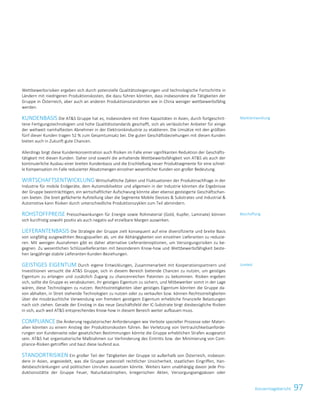 97Konzernlagebericht
Wettbewerbsrisiken ergeben sich durch potenzielle Qualitätssteigerungen und technologische Fortschritte in
Ländern mit niedrigeren Produktionskosten, die dazu führen könnten, dass insbesondere die Tätigkeiten der
Gruppe in Österreich, aber auch an anderen Produktionsstandorten wie in China weniger wettbewerbsfähig
werden.
KUNDENBASIS Die ATS Gruppe hat es, insbesondere mit ihren Kapazitäten in Asien, durch fortgeschrit-
tene Fertigungstechnologien und hohe Qualitätsstandards geschafft, sich als verlässlicher Anbieter für einige
der weltweit namhaftesten Abnehmer in der Elektronikindustrie zu etablieren. Die Umsätze mit den größten
fünf dieser Kunden tragen 52 % zum Gesamtumsatz bei. Die guten Geschäftsbeziehungen mit diesen Kunden
bieten auch in Zukunft gute Chancen.
Allerdings birgt diese Kundenkonzentration auch Risiken im Falle einer signifikanten Reduktion der Geschäfts-
tätigkeit mit diesen Kunden. Daher sind sowohl die anhaltende Wettbewerbsfähigkeit von ATS als auch der
kontinuierliche Ausbau einer breiten Kundenbasis und die Erschließung neuer Produktsegmente für eine schnel-
le Kompensation im Falle reduzierter Absatzmengen einzelner wesentlicher Kunden von großer Bedeutung.
WIRTSCHAFTSENTWICKLUNG Wirtschaftliche Zyklen und Fluktuationen der Produktnachfrage in der
Industrie für mobile Endgeräte, dem Automobilsektor und allgemein in der Industrie könnten die Ergebnisse
der Gruppe beeinträchtigen, ein wirtschaftlicher Aufschwung könnte aber ebenso gesteigerte Geschäftschan-
cen bieten. Die breit gefächerte Aufstellung über die Segmente Mobile Devices  Substrates und Industrial 
Automotive kann Risiken durch unterschiedliche Produktionszyklen zum Teil abmindern.
ROHSTOFFPREISE Preisschwankungen für Energie sowie Rohmaterial (Gold, Kupfer, Laminate) können
sich kurzfristig sowohl positiv als auch negativ auf erzielbare Margen auswirken.
LIEFERANTENBASIS Die Strategie der Gruppe zielt konsequent auf eine diversifizierte und breite Basis
von sorgfältig ausgewählten Bezugsquellen ab, um die Abhängigkeiten von einzelnen Lieferanten zu reduzie-
ren. Mit wenigen Ausnahmen gibt es daher alternative Lieferantenoptionen, um Versorgungsrisiken zu be-
gegnen. Zu wesentlichen Schlüssellieferanten mit besonderem Know-how und Wettbewerbsfähigkeit beste-
hen langjährige stabile Lieferanten-Kunden-Beziehungen.
GEISTIGES EIGENTUM Durch eigene Entwicklungen, Zusammenarbeit mit Kooperationspartnern und
Investitionen versucht die ATS Gruppe, sich in diesem Bereich bietende Chancen zu nutzen, um geistiges
Eigentum zu erlangen und zusätzlich Zugang zu chancenreichen Patenten zu bekommen. Risiken ergeben
sich, sollte die Gruppe es verabsäumen, ihr geistiges Eigentum zu sichern, und Mitbewerber somit in der Lage
wären, diese Technologien zu nutzen. Rechtsstreitigkeiten über geistiges Eigentum könnten die Gruppe da-
von abhalten, in Streit stehende Technologien zu nutzen oder zu verkaufen bzw. können Rechtsstreitigkeiten
über die missbräuchliche Verwendung von fremdem geistigem Eigentum erhebliche finanzielle Belastungen
nach sich ziehen. Gerade der Einstieg in das neue Geschäftsfeld der IC-Substrate birgt diesbezügliche Risiken
in sich, auch weil ATS entsprechendes Know-how in diesem Bereich weiter aufbauen muss.
COMPLIANCE Die Änderung regulatorischer Anforderungen wie Verbote spezieller Prozesse oder Materi-
alien könnten zu einem Anstieg der Produktionskosten führen. Bei Verletzung von Vertraulichkeitsanforde-
rungen von Kundenseite oder gesetzlichen Bestimmungen könnte die Gruppe erheblichen Strafen ausgesetzt
sein. ATS hat organisatorische Maßnahmen zur Verhinderung des Eintritts bzw. der Minimierung von Com-
pliance-Risiken getroffen und baut diese laufend aus.
STANDORTRISIKEN Ein großer Teil der Tätigkeiten der Gruppe ist außerhalb von Österreich, insbeson-
dere in Asien, angesiedelt, was die Gruppe potenziell rechtlicher Unsicherheit, staatlichen Eingriffen, Han-
delsbeschränkungen und politischen Unruhen aussetzen könnte. Weiters kann unabhängig davon jede Pro-
duktionsstätte der Gruppe Feuer, Naturkatastrophen, kriegerischen Akten, Versorgungsengpässen oder
Marktentwicklung
Beschaffung
Umfeld
Konzernlagebericht 2014/15 31
 