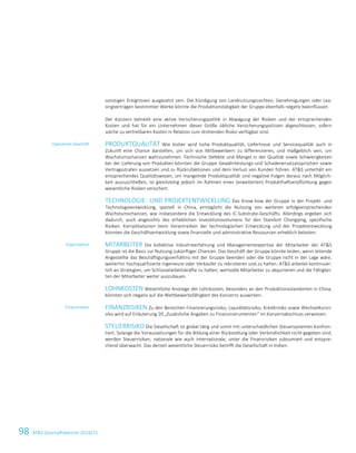 98 ATS Geschäftsbericht 2014/15
sonstigen Ereignissen ausgesetzt sein. Die Kündigung von Landnutzungsrechten, Genehmigungen oder Lea-
singverträgen bestimmter Werke könnte die Produktionstätigkeit der Gruppe ebenfalls negativ beeinflussen.
Der Konzern betreibt eine aktive Versicherungspolitik in Abwägung der Risiken und der entsprechenden
Kosten und hat für ein Unternehmen dieser Größe übliche Versicherungspolizzen abgeschlossen, sofern
solche zu vertretbaren Kosten in Relation zum drohenden Risiko verfügbar sind.
PRODUKTQUALITÄT Wie bisher wird hohe Produktqualität, Liefertreue und Servicequalität auch in
Zukunft eine Chance darstellen, um sich von Mitbewerbern zu differenzieren, und maßgeblich sein, um
Wachstumschancen wahrzunehmen. Technische Defekte und Mängel in der Qualität sowie Schwierigkeiten
bei der Lieferung von Produkten könnten die Gruppe Gewährleistungs-und Schadenersatzansprüchen sowie
Vertragsstrafen aussetzen und zu Rückrufaktionen und dem Verlust von Kunden führen. ATS unterhält ein
entsprechendes Qualitätswesen, um mangelnde Produktqualität und negative Folgen daraus nach Möglich-
keit auszuschließen, ist gleichzeitig jedoch im Rahmen einer (erweiterten) Produkthaftverpflichtung gegen
wesentliche Risiken versichert.
TECHNOLOGIE- UND PROJEKTENTWICKLUNG Das Know-how der Gruppe in der Projekt- und
Technologieentwicklung, speziell in China, ermöglicht die Nutzung von weiteren erfolgversprechenden
Wachstumschancen, wie insbesondere die Entwicklung des IC-Substrate-Geschäfts. Allerdings ergeben sich
dadurch, auch angesichts des erheblichen Investitionsvolumens für den Standort Chongqing, spezifische
Risiken. Komplikationen beim Vorantreiben der technologischen Entwicklung und der Projektentwicklung
könnten die Geschäftsentwicklung sowie finanzielle und administrative Ressourcen erheblich belasten.
MITARBEITER Die kollektive Industrieerfahrung und Managementexpertise der Mitarbeiter der ATS
Gruppe ist die Basis zur Nutzung zukünftiger Chancen. Das Geschäft der Gruppe könnte leiden, wenn leitende
Angestellte das Beschäftigungsverhältnis mit der Gruppe beenden oder die Gruppe nicht in der Lage wäre,
weiterhin hochqualifizierte Ingenieure oder Verkäufer zu rekrutieren und zu halten. ATS arbeitet kontinuier-
lich an Strategien, um Schlüsselarbeitskräfte zu halten, wertvolle Mitarbeiter zu akquirieren und die Fähigkei-
ten der Mitarbeiter weiter auszubauen.
LOHNKOSTEN Wesentliche Anstiege der Lohnkosten, besonders an den Produktionsstandorten in China,
könnten sich negativ auf die Wettbewerbsfähigkeit des Konzerns auswirken.
FINANZRISIKEN Zu den Bereichen Finanzierungsrisiko, Liquiditätsrisiko, Kreditrisiko sowie Wechselkursri-
siko wird auf Erläuterung 20 „Zusätzliche Angaben zu Finanzinstrumenten“ im Konzernabschluss verwiesen.
STEUERRISIKO Die Gesellschaft ist global tätig und somit mit unterschiedlichen Steuersystemen konfron-
tiert. Solange die Voraussetzungen für die Bildung einer Rückstellung oder Verbindlichkeit nicht gegeben sind,
werden Steuerrisiken, nationale wie auch internationale, unter die Finanzrisiken subsumiert und entspre-
chend überwacht. Das derzeit wesentliche Steuerrisiko betrifft die Gesellschaft in Indien.
Operatives Geschäft
Organisation
Finanzrisiken
32 Konzernlagebericht 2014/15
 