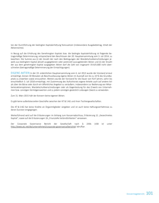 101Konzernlagebericht
ten der Durchführung der bedingten Kapitalerhöhung festzusetzen (insbesondere Ausgabebetrag, Inhalt der
Aktienrechte).
In Bezug auf die Erhöhung des Genehmigten Kapitals bzw. die bedingte Kapitalerhöhung ist folgende be-
tragsmäßige Determinierung, entsprechend den Beschlüssen der 20. Hauptversammlung vom 3. Juli 2014, zu
beachten: Die Summe aus (i) der Anzahl der nach den Bedingungen der Wandelschuldverschreibungen je-
weils aus bedingtem Kapital aktuell ausgegebenen oder potenziell auszugebenden Aktien und (ii) der Anzahl
der aus dem genehmigten Kapital ausgegeben Aktien darf die Zahl von insgesamt 19.425.000 nicht über-
schreiten (betragsmäßige Determinierung der Ermächtigungen).
EIGENE AKTIEN In der 19. ordentlichen Hauptversammlung vom 4. Juli 2013 wurde der Vorstand erneut
ermächtigt, binnen 30 Monaten ab Beschlussfassung eigene Aktien im Ausmaß von bis zu 10 % des Grundka-
pitals zu erwerben sowie einzuziehen. Weiters wurde der Vorstand für die Dauer von fünf Jahren, sohin bis
einschließlich 3. Juli 2018 ermächtigt, mit Zustimmung des Aufsichtsrats eigene Anteile auch auf andere Art
als über die Börse oder durch ein öffentliches Angebot zu veräußern, insbesondere zur Bedienung von Mitar-
beiteraktienoptionen, Wandelschuldverschreibungen oder als Gegenleistung für den Erwerb von Unterneh-
men bzw. sonstigen Vermögenswerten und zu jedem sonstigen gesetzlich zulässigen Zweck zu verwenden.
Zum 31. März 2015 hält der Konzern keine eigenen Aktien.
Es gibt keine außerbilanziellen Geschäfte zwischen der AT  S AG und ihren Tochtergesellschaften.
Die AT  S AG hat keine Kredite an Organmitglieder vergeben und ist auch keine Haftungsverhältnisse zu
deren Gunsten eingegangen.
Weiterführend wird auf die Erläuterungen im Anhang zum Konzernabschluss, Erläuterung 22 „Gezeichnetes
Kapital“, sowie auf die Erläuterungen 16 „Finanzielle Verbindlichkeiten“ verwiesen.
Der Corporate Governance Bericht der Gesellschaft nach § 243b UGB ist unter
http://www.ats.net/de/unternehmen/corporate-governance/berichte/ abrufbar.
Konzernlagebericht 2014/15 35
 