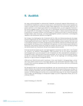 102 ATS Geschäftsbericht 2014/15
Der stetig zunehmende Bedarf an elektronischen Endgeräten, der generell steigende Elektronikanteil in un-
terschiedlichsten Applikationen sowie die Vernetzung von unterschiedlichsten elektronischen Applikationen
sowohl im privaten als auch im beruflichen Umfeld, stellen Megatrends in den kommenden Jahren dar, und
werden weiterhin zu einer Steigerung des Bedarfs an Leiterplatten führen. Um dem steigenden Preisdruck in
der Branche entgegenzuwirken, wird der Fokus auch im Geschäftsjahr 2015/16 auf die Weiterentwicklung
des Kerngeschäfts mit technologisch hochwertigen Produkten gelegt. In diesem Zusammenhang bleibt die
Entwicklung von innovativen Produkten und Technologien ein Schwerpunkt der ATS. Zur Absicherung dieser
Strategie werden neben Forschungs- und Entwicklungstätigkeiten weiterhin Investitionen in technologische
Upgrades an den bestehenden Standorten durchgeführt.
Der Einstieg in das Marktsegment der IC-Substrate stellt für ATS eine Weiterentwicklung des derzeitigen
Hochtechnologiemarktes der HDI-Leiterplatten dar. Strategisch bedeutet dieser Schritt eine außerordentliche
Entwicklungschance für den Konzern. Nach der Errichtung des Gebäudes und der Installation der ersten Linie
im Geschäftsjahr 2014/15 am Standort Chongqing wird im Geschäftsjahr 2015/16 die Zertifizierung der Anla-
ge durchgeführt. Der Ramp-up wird im Kalenderjahr 2016 gestartet, und erste Umsätze werden ebenfalls im
Kalenderjahr 2016 erwartet. Parallel dazu erfolgt die Installation der zweiten Linie. Durch die Ramp-up-Phase
des Werkes erwarten wir Anlaufkosten, die das Konzernergebnis belasten werden.
Ende April wurde die Erweiterung der ursprünglich geplanten Investitionen bis Mitte 2017 in den Standort
von 350 Mio. € auf 480 Mio. € bekanntgegeben: ATS positioniert sich für die nächste Leiterplatten-
Technologiegeneration und wird zusätzlich zu den IC-Substraten ab 2016 substratähnliche Leiterplatten in
Chongqing herstellen. ATS wird damit Potenziale ausschöpfen, die sich durch die fortschreitende Miniaturi-
sierung und zunehmende Modularisierung ergeben. Damit soll das langfristige und nachhaltig profitable
Wachstum im High-End-Bereich sichergestellt werden.
ATS wird auch 2015/16 kontinuierlich Investitionen in den neuen Standort in Chongqing tätigen und dar-
über hinaus weitere Investitionen für Technologie-Upgrades in den bestehenden Standorten tätigen. In die-
ser durch hohe Investitionen geprägten Zeit strebt der Vorstand für die nächsten Jahre eine zurückhaltende
Dividendenpolitik an.
Das Management geht für das kommende Geschäftsjahr unter der Voraussetzung eines makroökonomisch
stabilen Umfeldes und anhaltender Kundennachfrage von einer weiterhin guten Auslastung aus. Auf Basis der
limitiert verfügbaren Kapazitäten wird eine Umsatzentwicklung ähnlich wie im Geschäftsjahr 2014/15 prog-
nostiziert. Die EBITDA-Marge wird auf Basis der zu erwartenden Belastungen für den Anlauf Chongqing bei
18-20 % liegen, die EBITDA-Marge im Kerngeschäft hingegen auf einem vergleichbaren Niveau wie im Ge-
schäftsjahr 2014/15.
Leoben-Hinterberg, am 5. Mai 2015
Der Vorstand:
DI (FH) Andreas Gerstenmayer e.h. Dr. Karl Asamer e.h. Ing. Heinz Moitzi e.h.
Ausblick9.
36 Konzernlagebericht 2014/15
 