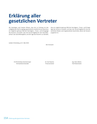 154 Erklärung aller gesetzlichen Vertreter
Wir bestätigen nach bestem Wissen, dass der im Einklang mit den
maßgebenden Rechnungslegungsstandards erstellte Konzernabschluss
ein möglichst getreues Bild der Vermögens-, Finanz- und Ertragslage
des Konzerns vermittelt, dass der Konzernlagebericht den Geschäfts-
verlauf, das Geschäftsergebnis und die Lage des Konzerns so darstellt,
dass ein möglichst getreues Bild der Vermögens-, Finanz- und Ertrags-
lage des Konzerns entsteht und dass der Konzernlagebericht die we-
sentlichen Risiken und Ungewissheiten beschreibt, denen der Konzern
ausgesetzt ist.
Leoben-Hinterberg, am 5. Mai 2015
Der Vorstand
DI (FH) Andreas Gerstenmayer
Vorstandsvorsitzender
Dr. Karl Asamer
Finanzvorstand
Ing. Heinz Moitzi
Technikvorstand
Erklärung aller
gesetzlichen Vertreter
52 Erklärung aller gesetzlichen Vertreter
 