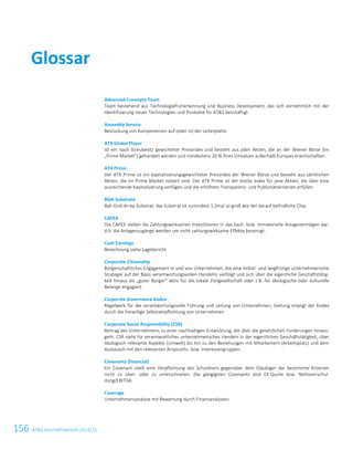 156 ATS Geschäftsbericht 2014/15
Advanced-Concepts-Team
Team bestehend aus Technologiefrüherkennung und Business Development, das sich vornehmlich mit der
Identifizierung neuer Technologien und Produkte für ATS beschäftigt
Assembly Service
Bestückung von Komponenten auf (oder in) der Leiterplatte
ATX Global Player
Ist ein nach Streubesitz gewichteter Preisindex und besteht aus allen Aktien, die an der Wiener Börse (im
„Prime Market“) gehandelt werden und mindestens 20 % ihres Umsatzes außerhalb Europas erwirtschaften.
ATX Prime
Der ATX Prime ist ein kapitalisierungsgewichteter Preisindex der Wiener Börse und besteht aus sämtlichen
Aktien, die im Prime Market notiert sind. Der ATX Prime ist der breite Index für jene Aktien, die über eine
ausreichende Kapitalisierung verfügen und die erhöhten Transparenz- und Publizitätskriterien erfüllen.
BGA-Substrate
Ball-Grid-Array-Substrat; das Substrat ist zumindest 1,2mal so groß wie der darauf befindliche Chip
CAPEX
Die CAPEX stellen die Zahlungswirksamen Investitionen in das Sach- bzw. Immaterielle Anlagevermögen dar,
d.h. die Anlagenzugänge werden um nicht zahlungswirksame Effekte bereinigt.
Cash Earnings
Berechnung siehe Lagebericht
Corporate Citizenship
Bürgerschaftliches Engagement in und von Unternehmen, die eine mittel- und langfristige unternehmerische
Strategie auf der Basis verantwortungsvollen Handelns verfolgt und sich über die eigentliche Geschäftstätig-
keit hinaus als „guter Bürger“ aktiv für die lokale Zivilgesellschaft oder z.B. für ökologische oder kulturelle
Belange engagiert.
Corporate Governance Kodex
Regelwerk für die verantwortungsvolle Führung und Leitung von Unternehmen; Geltung erlangt der Kodex
durch die freiwillige Selbstverpflichtung von Unternehmen
Corporate Social Responsibility (CSR)
Beitrag des Unternehmens zu einer nachhaltigen Entwicklung, die über die gesetzlichen Forderungen hinaus-
geht. CSR steht für verantwortliches unternehmerisches Handeln in der eigentlichen Geschäftstätigkeit, über
ökologisch relevante Aspekte (Umwelt) bis hin zu den Beziehungen mit Mitarbeitern (Arbeitsplatz) und dem
Austausch mit den relevanten Anspruchs- bzw. Interessengruppen.
Covenants (financial)
Ein Covenant stellt eine Verpflichtung des Schuldners gegenüber dem Gläubiger dar bestimmte Kriterien
nicht zu über- oder zu unterschreiten. Die gängigsten Covenants sind EK-Quote bzw. Nettoverschul-
dung/EBITDA.
Coverage
Unternehmensanalyse mit Bewertung durch Finanzanalysten
Glossar
Glossar 1
Advanced-Concepts-Team
Team bestehend aus Technologiefrüherkennung und Business Development, das sich vornehmlich mit der
Identifizierung neuer Technologien und Produkte für ATS beschäftigt
Assembly Service
Bestückung von Komponenten auf (oder in) der Leiterplatte
ATX Global Player
Ist ein nach Streubesitz gewichteter Preisindex und besteht aus allen Aktien, die an der Wiener Börse (im
„Prime Market“) gehandelt werden und mindestens 20 % ihres Umsatzes außerhalb Europas erwirtschaften.
ATX Prime
Der ATX Prime ist ein kapitalisierungsgewichteter Preisindex der Wiener Börse und besteht aus sämtlichen
Aktien, die im Prime Market notiert sind. Der ATX Prime ist der breite Index für jene Aktien, die über eine
ausreichende Kapitalisierung verfügen und die erhöhten Transparenz- und Publizitätskriterien erfüllen.
BGA-Substrate
Ball-Grid-Array-Substrat; das Substrat ist zumindest 1,2mal so groß wie der darauf befindliche Chip
BYOD
Bring your own device - es wird den Mitarbeitern gestattet, Ihre privaten Geräte zu verwenden um auf Fir-
mendaten zuzugreifen
CAPEX
Die CAPEX stellen die Zahlungswirksamen Investitionen in das Sach- bzw. Immaterielle Anlagevermögen dar,
d.h. die Anlagenzugänge werden um nicht zahlungswirksame Effekte bereinigt.
Cash Earnings
Berechnung: siehe Lagebericht
Corporate Governance Kodex
Regelwerk für die verantwortungsvolle Führung und Leitung von Unternehmen; Geltung erlangt der Kodex
durch die freiwillige Selbstverpflichtung von Unternehmen
Corporate Social Responsibility (CSR)
Beitrag des Unternehmens zu einer nachhaltigen Entwicklung, die über die gesetzlichen Forderungen hinaus-
geht. CSR steht für verantwortliches unternehmerisches Handeln in der eigentlichen Geschäftstätigkeit, über
ökologisch relevante Aspekte (Umwelt) bis hin zu den Beziehungen mit Mitarbeitern (Arbeitsplatz) und dem
Austausch mit den relevanten Anspruchs- bzw. Interessengruppen.
Covenants (financial):
Ein Covenant stellt eine Verpflichtung des Schuldners gegenüber dem Gläubiger dar bestimmte Kriterien
nicht zu über- oder zu unterschreiten. Die gängigsten Covenants sind EK-Quote bzw. Nettoverschul-
dung/EBITDA.
Coverage
Unternehmensanalyse mit Bewertung durch Finanzanalysten
CSP-Substrate
Chip-Scale-Packaging-Substrate; das Substrat ist max. 1,2 so groß wie der darauf befindliche Chip
Glossar
2 Glossar
 