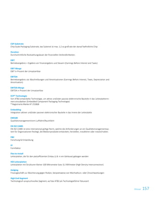 157Glossar
CSP-Substrate
Chip-Scale-Packaging-Substrate; das Substrat ist max. 1,2 so groß wie der darauf befindliche Chip
Duration
Durchschnittliche Rückzahlungsdauer der finanziellen Verbindlichkeiten.
EBIT
Betriebsergebnis = Ergebnis vor Finanzergebnis und Steuern (Earnings Before Interest and Taxes)
EBIT-Marge
EBIT in Prozent der Umsatzerlöse
EBITDA
Betriebsergebnis vor Abschreibungen und Amortisationen (Earnings Before Interest, Taxes, Depreciation and
Amortisation)
EBITDA-Marge
EBITDA in Prozent der Umsatzerlöse
ECP® Technologie
Von ATS entwickelte Technologie, um aktive und/oder passive elektronische Bauteile in das Leiterplattenin-
nere einzubetten (Embedded Component Packaging Technologie)
® Registrierte Marke AT 255868
Embedding
Integration aktiver und/oder passiver elektronischer Bauteile in das Innere der Leiterplatte
EN9100
Qualitätsmanagementnorm Luftfahrt/Raumfahrt
EN ISO 13485
EN ISO 13485 ist eine international gültige Norm, welche die Anforderungen an ein Qualitätsmanagementsys-
tem für Organisationen festlegt, die Medizinprodukte entwickeln, herstellen, installieren oder instand halten.
FE
Forschung  Entwicklung
FF
Formfaktor
Flex-to-install
Leiterplatten, die für den platzeffizienten Einbau (z.B. in ein Gehäuse) gebogen werden
HDI Leiterplatten
Leiterplatten mit Strukturen kleiner 100 Mikrometer bzw. 0,1 Millimeter (High Density Interconnection)
Hedging
Finanzgeschäft zur Absicherung gegen Risiken, beispielsweise von Wechselkurs- oder Zinsschwankungen
High-End-Segment
Technologisch anspruchsvolles Segment, auf das ATS als Technologieführer fokussiert
 