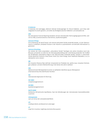 158 ATS Geschäftsbericht 2014/15
IC-Substrate
IC-Substrate sind mehrlagige, elektrisch leitende Schaltungsträger für Silizium-Halbleiter, auch Chips oder
Integrated Circuits/ICs genannt, und stellen das Bindeglied zwischen Halbleitern und Leiterplatte dar.
IFRS
Die International Financial Reporting Standards sind die internationalen Rechnungslegungsvorschriften, wel-
che für ATS, als börsennotiertes Unternehmen, verpflichtend gelten
Internet of Things
Eine Entwicklung, die darauf basiert, wie Internet-verbundene Geräte verwendet werden, um den Datenaus-
tausch zu verbessern, komplexe Prozesse in der Industrie zu automatisieren und wertvolle Informationen zu
generieren
Internet of Everthing
Die meisten der heute verwendeten „verbundenen Geräte“ benötigen eine aktive Interaktion durch den
Benutzer und werden vor allem für die Informationsbeschaffung oder Unterhaltung verwendet. Der Großteil
der 50 Milliarden verbundenen Dinge im Jahr 2020 wird dafür verwendet werden, Systeme in unterschied-
lichsten Bereichen (Industrie, Smart Home, Smart City, Smart Energy, Smart Healthcare Wearables u.v.a.) zu
überwachen und zu steuern
IRR
Die Innovation Revenue Rate stellt den Umsatzanteil von Produkten dar, welche neue, innovative Technolo-
gien aufweisen und deren Markteinführung in den letzten drei Jahren stattfand.
ISIN
Alphanumerische Wertpapierkennnummer zur weltweiten Identifizierung von Wertpapieren
(International Securities Identification Number)
ISO
Internationale Organisation für Normung
ISO 14001
Umweltmanagementnorm
ISO 9001
Qualitätsmanagementnorm
ISO/TS 16949
Anerkannte ISO-technische Spezifikation, fasst die Anforderungen der internationalen Automobilhersteller
zusammen
Lötstoppmaske
Lack zum Schutz der Leiterplattenoberfläche
L/S
Line/Space Breite und Abstand von Leiterzügen
LTI
Long-Term-Incentive: langfristig orientiertes Bonussystem
4 Glossar
 