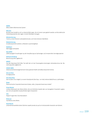 159GlossarGlossar 3
MEMS
Mikro Elektro Mechanisches System
Microvia
Bei Microvias handelt es sich um kleinste Bohrungen, die mit einem Laser gebohrt werden und die elektrische
Verbindung zwischen den Lagen in einem Multilayer erzeugen.
Miniaturisierung
Trend zu immer feineren Leiterplattenstruktur auf immer kleinerer Oberfläche
Modularisierung
Einzelkomponenten werden zu Modulen zusammengefasst
Multilayer
Mehrlagige Leiterplatte
Net CAPEX
CAPEX abzüglich Einzahlungen aus der Veräußerung von Sachanlagen und immateriellen Vermögenswerten
Nettoverschuldung
Berechnung siehe Lagebericht
NOPAT
Das Net Operating Profit After Tax stellt den um das Finanzergebnis bereinigten Jahresüberschuss dar. Be-
rechnung siehe Lagebericht.
OHSAS 18001
Arbeitssicherheitsmanagementnorm (Occupational Health and Safety Assessment Series)
One-on-Ones
Einzelgespräche
One-Stop-Shop
Dem Kunden ist es möglich, an einem Anlaufpunkt (One Stop – ein Halt) mehrere Bedürfnisse zu befriedigen.
ÖCGK
Österreichischer Corporate Governance Kodex; siehe „Corporate Governance Kodex“
Prime Market
Umfasst Aktienwerte der Wiener Börse, die zum Amtlichen Handel oder zum Geregelten Freiverkehr zugelas-
sen sind und speziellen Zusatzanforderungen entsprechen
PTH
Plated-Trough-Hole / Durchkontaktiert
Ramp-up
Hochfahren eines Werks
Retail Bonds
Unternehmensanleihen deren Zeichner sowohl private als auch an institutionelle Investoren sein können.
 