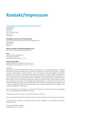 Kontakt/Impressum
AT  S Austria Technologie  Systemtechnik Aktiengesellschaft
Fabriksgasse 13
8700 Leoben
Österreich
Tel.: +43 (0)3842 200-0
ir@ats.net
www.ats.net
Herausgeber und für den Inhalt verantwortlich
AT  S Austria Technologie  Systemtechnik Aktiengesellschaft
Fabriksgasse 13
8700 Leoben
Österreich
Beratung, Konzept und Gestaltung allgemeiner Teil
Mensalia Unternehmensberatungs GmbH, Wien
Fotos
Klaus Vyhnalek Fotografie, Wien
Daniel Novotny: Seite 42
Werbeagentur DMP: Seiten 15, 16, 17
Illustrationen/Grafiken
Stefanie Hilgarth/carolineseidler.com: Seiten 18, 19
Werbeagentur DMP: Seiten 16, 17, 46, 47, 79, 91, 92
Disclaimer
Dieser Bericht enthält zukunftsbezogene Aussagen, die auf Basis von zum Erstellungszeitpunkt zur Verfügung
stehenden Informationen getroffen wurden. Sie werden üblicherweise mit Wörtern wie „erwarten“, „planen“,
„rechnen“, „beabsichtigen“, „könnten“, „werden“, „Ziel“, „Einschätzung“ und ähnlichen Begriffen umschrieben.
Aussagen dieser Art beruhen auf aktuellen Erwartungen und Annahmen. Solche Aussagen unterliegen ihrer
­Natur nach bekannten und unbekannten Risiken und Unsicherheiten. Die tatsächlichen Entwicklungen ­können
von den dargestellten Erwartungen daher wesentlich abweichen. Empfänger dieses Berichts sollten diese Aus-
sagen daher nur mit der entsprechend gebotenen Vorsicht zur Kenntnis nehmen. Weder ATS noch irgend­
eine andere Person übernehmen für die Richtigkeit und Vollständigkeit der in diesem Bericht enthaltenen, die
Zukunft betreffenden Aussagen Verantwortung. ATS übernimmt keine Verpflichtung, diese Aussagen, etwa
in Hinblick auf geänderte Annahmen und Erwartungen oder zukünftige Entwicklungen und Ereignisse sowie
tatsächliche Ergebnisse, zu aktualisieren.
Durch die kaufmännische Rundung von in diesem Bericht enthaltenen Einzelpositionen und Prozentangaben
kann es zu geringfügigen Rechendifferenzen kommen.
Personenbezogene Formulierungen sind geschlechtsneutral zu verstehen.
Dieser Bericht stellt keine Empfehlung oder Einladung zum Kauf oder Verkauf von Wertpapieren der ATS dar.
Der Bericht wurde in deutscher und englischer Sprache verfasst. Maßgeblich ist in Zweifelsfällen die deutsch-
sprachige Version.
Druck- und Satzfehler vorbehalten.
Veröffentlicht am 17. Juni 2015
 