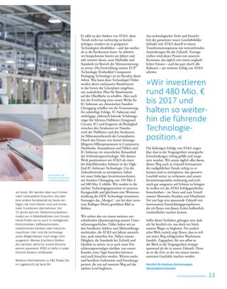 13Vorstandspräsentation
Es zählt zu den Stärken von ATS, diese
Trends nicht nur rechtzeitig zu berück­
sichtigen, sondern sie in geeigneten
Technologien abzubilden – und das rascher,
als es die Konkurrenz kann. So ­arbeiten
wir ­beispielsweise bereits seit Jahren und
sehr intensiv daran, neue Maßstäbe und
Standards im Bereich der Miniaturisierung
zu setzen. Die Entwicklung unserer ECP®
Technologie (Embedded ­Component
­Packaging ­Technology) ist ein Resultat dieser
­Arbeit. Was kann diese Technologie? ­Dabei
werden aktive und passive Bau­elemente
in das Innere der Leiterplatte ­eingebaut,
um zusätzlichen Platz für ­Bauelemente
auf der Oberfläche zu ­schaffen. Aber auch
mit der Errichtung eines neuen Werks für
­IC-Substrate am ­chinesischen Standort
Chongqing ­schaffen wir die Voraussetzung
für zukünftige ­Erfolge. ­IC-Substrate sind
mehrlagige, elektrisch leitende Schaltungs-
träger für ­Silizium-Halbleiter (Integrated
­Circuits, IC) und fungieren als Bindeglied
­zwischen den Strukturen im Nanobe-
reich der Halb­leiter und den Strukturen
im Mikrometer­bereich der Leiterplatten.
Durch den Einsatz von immer leistungs­
fähigeren Mikroprozessoren in Computern,
Notebooks, Smartphones und Tablets sind
IC-Substrate ein wesentlicher Bestandteil
der Verbindungstechnologie. Mit diesem
Werk positionieren wir ATS als einen
der federführenden Anbieter in der High-
End-IC-Substrate-Technologie. Um die
Zukunftstrends zu antizipieren, haben
wir unser bisheriges Investitions­volumen
am Standort Chongqing von 350 Mio. €
auf 480 Mio. € erhöht. Wir werden in die
nächste Technologie­generation in unserem
Kerngeschäft und gleichsam eine Weiterent-
wicklung der HDI-­Technologie investieren.
Sozusagen das ­„Morgen“, um bei dem zuvor
vom Kollegen Moitzi gewählten Bild zu
bleiben.
Wir stehen also vor einem weiteren ent­
scheidenden ­Quantensprung unserer Unter­
nehmensgeschichte. Dabei halten wir an
den bewährten Stärken und Alleinstellungs­
merkmalen, die ATS seit Jahren auszeich-
nen, auch weiterhin fest. Neben ­unserer
Fähigkeit, die Standards bei Technik und
Qualität zu ­setzen, ist es auch unser Ein-
schätzungsvermögen darüber, was unsere
Kunden ­eines Tages brauchen könnten
und auch brauchen werden. ­Weiters starke
und bewährte Lieferanten und Forschungs­
partner, die uns auf unserem Weg auf das
nächste Level ­begleiten.
Aus technologischer Sicht und hinsicht-
lich der genannten neuen Geschäftsfelder
befindet sich ATS aktuell in einem
Transformationsprozess mit weitreichenden
­Auswirkungen für die Zukunft. Voran­ge­
trieben wird dieser Prozess von unserem
Kernteam, das täglich mit einem unglaub-
lichen Einsatz – und das quer durch alle
Kulturen – am weiteren Erfolg von ATS
arbeitet.
Die bisherigen Erfolge von ATS zeigen
klar, dass in der Vergangenheit strategische
Entscheidungen richtig gefällt und umge-
setzt wurden. Wir setzen täglich alles daran,
diesen Weg auch in Zukunft fortzusetzen:
die maßgeblichen Trends richtig zu er-
kennen und zu antizipieren, das operative
Geschäft weiter zu verbessern und unsere
Investitionsprojekte rechtzeitig und tech-
nisch gut umgesetzt auf Schiene zu bringen.
So wollen wir die ATS Erfolgsgeschichte
fortschreiben – im Sinne und zum Vorteil
unserer Aktionäre, Kunden und Mitarbeiter.
Vor uns liegt eine spannende Zukunft mit
interessanten Entwicklungsperspektiven,
die ich Ihnen mit diesen Zeilen hoffentlich
verständlicher machen konnte.
Sollte dieses Vorhaben gelungen sein, lade
ich Sie herzlich ein, uns doch ein Stück
unseres Weges zu begleiten. Ein analyti-
scher Blick zurück zeigt Ihnen, dass es sich
um ­einen Weg erfolgreichen Wachstums
­handelt. Zugegeben, für uns selbst ist
der Blick in die Vergangenheit weniger
­spannend als der in unsere Zukunft. Denn
sie ist die Zeit, in der wir unsere interes­
santesten Geschäfte machen werden.
Herzlich Ihr Andreas Gerstenmayer,
Vorstandsvorsitzender
als ­heute. Wir werden aber auch immer
mehr Leiterplatten brauchen, die über
eine andere Komplexität als heute ver­
fügen, die noch kleiner sind und immer
mehr Funktionen übernehmen. Vor
15 Jahren kam ein Telekommunikations­
modul nur in Mobiltelefonen zum Einsatz.
Heute finden wir es auch in ­intelligenten
Kühlschränken, Kaffee­auto­maten,
­medi­zinischen Geräten oder Industrie­
maschinen. Hier sind die technologi­
schen Möglichkeiten noch lange nicht
ausgereizt. Meines Erachtens bleiben
die nächsten Jahre für unsere Branche
extrem spannend. ATS ist dafür in jeder
Hinsicht bestens vorbereitet.
Weitere Informationen zu FE finden Sie
im Lagebericht ab Seite 94.
Leiterplatten der
neuesten Generation
im Millimeterbereich.
»Wir investieren
rund 480 Mio. €
bis 2017 und
halten so weiter­
hin die ­führende
Technologie­
position.«
 