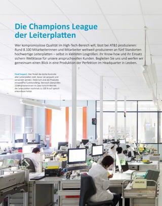 Die Champions League
der Leiterplatten
Wer kompromisslose Qualität im High-Tech-Bereich will, lässt bei ATS produzieren:
Rund 8.100 Mitarbeiterinnen und Mitarbeiter weltweit produzieren an fünf Standorten
hochwertige Leiterplatten – selbst in kleinsten Losgrößen. Ihr Know-how und ihr Einsatz
sichern Weltklasse für unsere anspruchsvollen Kunden. Begleiten Sie uns und werfen wir
gemeinsam einen Blick in eine Produktion der Perfektion im Headquarter in Leoben.
Final Inspect. Hier findet die letzte Kontrolle
aller Leiterplatten statt, bevor sie verpackt und
versendet werden. Elektrisch sind die Produkte
einwandfrei funktionsfähig. Den­noch überprüfen
22 Mitarbeiterinnen im Zwei-Schicht-Betrieb
die Leiterplatten nochmals zu 100 % auf optisch
erkennbare Fehler.
 
