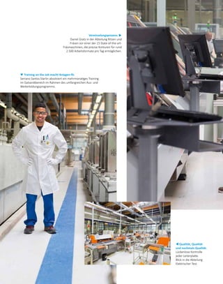 Vereinzelungsprozess. u
Daniel Gratz in der Abteilung Ritzen und
Fräsen vor einer der 15 State-of-the-art-
Fräsmaschinen, die präzise Konturen für rund
2.500 Arbeitsformate pro Tag ermöglichen.
▼ Training on the Job macht Anlagen-fit.
Serrano Santos Starlin absolviert ein mehrmonatiges Training
im Galvanikbereich im Rahmen des umfangreichen Aus- und
Weiterbildungsprogramms.
t Qualität, Qualität
und nochmals Qualität.
Lückenlose Kontrolle
jeder Leiterplatte.
Blick in die Abteilung
Elektrischer Test.
 