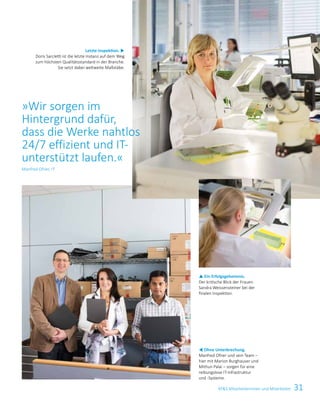 31ATS Mitarbeiterinnen und Mitarbeiter
t Ohne Unterbrechung.
Manfred Ofner und sein Team –
hier mit Marion Burghauser und
Mithun Palai – sorgen für eine
reibungslose IT-Infrastruktur
und -Systeme.
p Ein Erfolgsgeheimnis.
Der kritische Blick der Frauen.
Sandra Weissensteiner bei der
finalen Inspektion.
Letzte Inspektion. u
Doris Sarcletti ist die letzte Instanz auf dem Weg
zum höchsten Qualitätsstandard in der Branche.
Sie setzt dabei weltweite Maßstäbe.
»Wir sorgen im
Hintergrund dafür,
dass die Werke nahtlos
24/7 effizient und IT-
unterstützt laufen.«
Manfred Ofner, IT
 