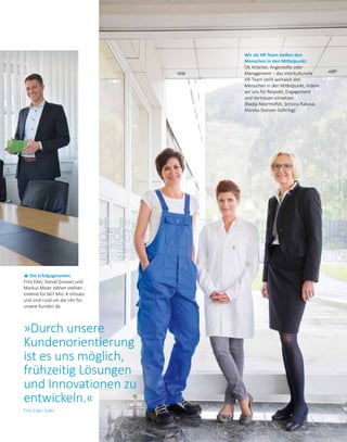 Wir als HR Team stellen den
Menschen in den Mittelpunkt.
Ob Arbeiter, Angestellte oder
Management – das interkulturelle
HR-Team stellt weltweit den
Menschen in den Mittelpunkt, indem
wir uns für Respekt, Engagement
und Vertrauen einsetzen.
(Nadja Noormofidi, Simona Rakusa,
Monika Stoisser-Göhring)
p Die Erfolgsgaranten.
Fritz Eder, Daniel Grosser und
Markus Maier stehen stellver­
tretend für 667 Mio. € Umsatz
und sind rund um die Uhr für
unsere Kunden da.
»Durch unsere
Kundenorientierung
ist es uns möglich,
frühzeitig Lösungen
und Innovationen zu
entwickeln.«
Fritz Eder, Sales
 