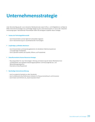39Geschäftsmodell und Strategie
Unternehmensstrategie
Unter Berücksichtigung der zuvor skizzierten Marktpotenziale sowie Einfluss- und Erfolgsfaktoren verfolgt die
ATS-Unternehmensstrategie eine nachhaltige Steigerung des Unternehmenswerts im Sinne aller relevanten
Interessengruppen. Nachstehende Themenfelder bilden die wichtigsten Eckpfeiler dieser Strategie:
§	 Ausbau der Technologieführerschaft
	- 	 durch Konzentration auf das High-End-Leiterplatten-Segment
	- 	 durch Industrialisierung von zukunftsweisenden Technologien
§	 Langfristiges, profitables Wachstum
	- 	 durch Konzentration auf Anwendungsbereiche mit attraktivem Wachstumspotenzial	
und langfristiger Profitabilität
	- 	 durch operative Exzellenz bei Qualität, Effizienz und Produktivität
§	 Zukunftsorientierte Human-Resources-Strategie
	- 	 Neue Kapazitäten für neue Technologien: Bindung und Gewinnung der besten Mitarbeiterinnen	
und Mitarbeiter durch globale Entwicklungsperspektiven und herausragende Aus- und	
Weiterbildungsprogramme
	- 	 Diversität als Zukunftspotenzial
§	 Nachhaltige Unternehmensführung
	- 	 durch europäische Standards an allen Standorten
	- 	 durch ambitionierte Key Performance Indicators für Ressourcenverbrauch und Emissionen
	- 	 durch klares Committment als „Good Corporate Citizen“
 