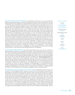 45Investor Relations
ENTWICKLUNGEN AM KAPITALMARKT Das Geschäftsjahr 2014/15 war von einer uneinheitlichen
globalen Konjunkturentwicklung, Unsicherheiten bezüglich der weiteren Politik der Notenbanken und einer
Serie geopolitischer Krisen geprägt. Die ursprünglichen Wachstumsprognosen für Europa wurden nicht erfüllt
– nicht zuletzt aufgrund der Ukraine-Russland-Krise. Die Entwicklung an internationalen Börsen, allen voran in
den USA, wurde vom anhaltend niedrigen Zinsniveau in den wichtigsten Volkswirtschaften bestimmt. Die
Befürchtungen, die US-Notenbank könnte ihren expansiven Kurs verlassen, lösten zwar temporäre Kurskor-
rekturen aus, traten letztlich aber nicht ein. Der US-Börsenindex Dow Jones Industrial (DJI) zeigte im Jahr
2014 neuerlich eine positive Entwicklung, legte um 7,5 % zu und setzte diesen Trend auch im ersten Quartal
2015 fort. Der NASDAQ 100 verzeichnete von April 2014 bis März 2015 aufgrund der starken Nachfrage nach
global führenden Technologiewerten einen Wertzuwachs um 23 %. Die europäischen Aktien zeigten unge-
achtet der enttäuschenden Konjunkturdaten unterjährige Kursgewinne, die von den Aussichten auf eine
quantitative Lockerung der Europäischen Zentralbank durch den Ankauf von Staats- und Unternehmensanlei-
hen unterstützt wurden. Der deutsche Leitindex DAX durchbrach im Juni 2014 erstmals die Marke von 10.000
Punkten, verlor jedoch im weiteren Jahresverlauf und schloss per Jahresende mit einem Plus von 2,7 %. Im
ersten Quartal 2015 erreichte der DAX neue Höchstwerte von über 12.000 Punkten. Als gesamteuropäischer
Aktienindex konnte sich der Eurostoxx 50 von seinen Tiefstständen im Oktober 2014 bis zum Jahresende
nicht mehr gänzlich erholen; ein Plus von 1,2 % war die Folge. Für das erste Quartal 2015 weist er jedoch ein
Kursplus von 18,6 % aus. Der Wiener Leitindex ATX hat aufgrund der Krise in der Ukraine, des Osteuropa-
Engagements zahlreicher Emittenten – insbesondere von Finanz- und Immobilientiteln – sowie schwacher
Konjunkturdaten im Jahr 2014 um 15,2 % nachgegeben. Der breiter gefasste ATX Prime verlor 13,5 %. Beide
Indizes konnten im ersten Quartal 2015 diese Verluste jedoch mehr als ausgleichen.
KAPITALMARKTKOMMUNIKATION Das ATS Investor-Relations-Team setzt auf eine transparente,
gleichberechtigte, proaktive und nachhaltige Kommunikation mit allen Kapitalmarktteilnehmern. Ziel ist es,
durch einen umfassenden Dialog sowie zeitnahe und relevante Informationen das Vertrauen in ATS langfris-
tig zu stärken. Die transparente Vermittlung der Strategie, des Wachstumskurses, der damit verbundenen
Chancen und Risiken und die aktuelle Geschäftsentwicklung stehen dabei im Fokus. Das Informationsangebot
wird auch auf der für mobile Anwendungen optimierten Homepage unter www.ats.net/de/investoren lau-
fend erweitert. Darüber hinaus steht Interessierten auch der Twitter- und YouTube-Kanal von ATS
(@ATS_IR_PR bzw. ATundS) als Informationsquelle offen. ATS stellt im Sinne der Transparenz und Gleichbe-
handlung aller Aktionärinnen und Aktionäre auch Web-Übertragungen der Hauptversammlung sowie der
zweimal jährlich stattfindenden Pressekonferenzen zu Verfügung. Unser Ziel ist es, den Dialog kontinuierlich
zu verbessern. Wir freuen uns über Ihre Anregungen und Rückmeldungen an die Aktionärshotline (siehe
Kontakt). Alle Aktionärinnen und Aktionäre sind herzlich zur nächsten Hauptversammlung am 9. Juli 2015
eingeladen. Diesbezüglichen Informationen werden auch zeitgerecht auf der Website zur Verfügung gestellt.
Dort finden Sie auch die Beschlüsse und Informationsunterlagen der letzten Hauptversammlung.
KURSENTWICKLUNG UND LIQUIDITÄT DER ATS AKTIE Die ATS-Aktie startete mit einem Kurs
von 8,70 € in das Geschäftsjahr 2014/15, stieg bis zum Juli auf 10,21 € und korrigierte zwischenzeitlich im
Gleichklang mit den wesentlichen Indizes wieder auf 8,60 €. Danach verlief die Entwicklung bis zum Ende des
Kalenderjahres 2014 weiterhin uneinheitlich. Ab Ende Januar 2015 setzte auf Basis des sehr guten Ergebnis-
ses der ersten drei Quartale 2014/15 ein deutlicher und kontinuierlicher Aufwärtstrend ein. Ihren Höchst-
stand im Berichtsjahr erreichte die ATS-Aktie bei hohen Umsätzen mit 15,55 € am 17. März 2015. Im Zuge
der Korrekturen internationaler Technologiewerte gab sie in weiterer Folge ebenfalls nach und schloss am
31. März 2015 mit einem Schlusskurs von 14,62 €. Im Vergleich zum Schlusskurs 2013/14 von 8,75 € ent-
spricht das einem Kursgewinn von 67,1 %. Damit zählte die ATS-Aktie zu jenen Aktien im ATX Prime Index
der Wiener Börse mit der stärksten Kurssteigerung. Parallel zu dieser positiven Aktienkursentwicklung stieg
auch die Anzahl der an der Börse gehandelten Aktien signifikant an: Lag die Liquidität im Geschäftsjahr
2013/14 noch bei rund 50.000 Stück (Einfachzählung) täglich, beliefen sich die durchschnittlichen Tagesum-
sätze gegen Ende des Geschäftsjahres 2014/15 auf durchschnittlich 67.000 Stück (Einfachzählung). In Summe
ATS Aktie im Überblick
Erstnotiz
16.07.1999
Frankfurt, Neuer Markt
ab 20.05.2008
Wien, Prime Market
Anzahl Stammaktien
38.850.000
Wertpapier-Kennnummer
969985
ISIN-Code
AT0000969985
Symbol
ATS
Reuters
ATS.VI
Bloomberg
ATS AV
Indices
ATXPrime, WBI SME
ATS – First choice for advanced applications 3
ENTWICKLUNGEN AM KAPITALMARKT Das Geschäftsjahr 2014/15 war von einer uneinheitlichen
globalen Konjunkturentwicklung, Unsicherheiten bezüglich der weiteren Politik der Notenbanken und einer
Serie geopolitischer Krisen geprägt. Die ursprünglichen Wachstumsprognosen für Europa wurden nicht erfüllt
– nicht zuletzt aufgrund der Ukraine-Russland-Krise. Die Entwicklung an internationalen Börsen, allen voran in
den USA, wurde vom anhaltend niedrigen Zinsniveau in den wichtigsten Volkswirtschaften bestimmt. Die
Befürchtungen, die US-Notenbank könnte ihren expansiven Kurs verlassen, lösten zwar temporäre Kurskor-
rekturen aus, traten letztlich aber nicht ein. Der US-Börsenindex Dow Jones Industrial (DJI) zeigte im Jahr
2014 neuerlich eine positive Entwicklung, legte um 7,5 % zu und setzte diesen Trend auch im ersten Quartal
2015 fort. Der NASDAQ 100 verzeichnete von April 2014 bis März 2015 aufgrund der starken Nachfrage nach
global führenden Technologiewerten einen Wertzuwachs um 23 %. Die europäischen Aktien zeigten unge-
achtet der enttäuschenden Konjunkturdaten unterjährige Kursgewinne, die von den Aussichten auf eine
quantitative Lockerung der Europäischen Zentralbank durch den Ankauf von Staats- und Unternehmensanlei-
hen unterstützt wurden. Der deutsche Leitindex DAX durchbrach im Juni 2014 erstmals die Marke von 10.000
Punkten, verlor jedoch im weiteren Jahresverlauf und schloss per Jahresende mit einem Plus von 2,7 %. Im
ersten Quartal 2015 erreichte der DAX neue Höchstwerte von über 12.000 Punkten. Als gesamteuropäischer
Aktienindex konnte sich der Eurostoxx 50 von seinen Tiefstständen im Oktober 2014 bis zum Jahresende
nicht mehr gänzlich erholen; ein Plus von 1,2 % war die Folge. Für das erste Quartal 2015 weist er jedoch ein
Kursplus von 18,6 % aus. Der Wiener Leitindex ATX hat aufgrund der Krise in der Ukraine, des Osteuropa-
Engagements zahlreicher Emittenten – insbesondere von Finanz- und Immobilientiteln – sowie schwacher
Konjunkturdaten im Jahr 2014 um 15,2 % nachgegeben. Der breiter gefasste ATX Prime verlor 13,5 %. Beide
Indizes konnten im ersten Quartal 2015 diese Verluste jedoch mehr als ausgleichen.
KAPITALMARKTKOMMUNIKATION Das ATS Investor-Relations-Team setzt auf eine transparente,
gleichberechtigte, proaktive und nachhaltige Kommunikation mit allen Kapitalmarktteilnehmern. Ziel ist es,
durch einen umfassenden Dialog sowie zeitnahe und relevante Informationen das Vertrauen in ATS langfris-
tig zu stärken. Die transparente Vermittlung der Strategie, des Wachstumskurses, der damit verbundenen
Chancen und Risiken und die aktuelle Geschäftsentwicklung stehen dabei im Fokus. Das Informationsangebot
wird auch auf der für mobile Anwendungen optimierten Homepage unter www.ats.net/de/investoren lau-
fend erweitert. Darüber hinaus steht Interessierten auch der Twitter- und YouTube-Kanal von ATS
(@ATS_IR_PR bzw. ATundS) als Informationsquelle offen. ATS stellt im Sinne der Transparenz und Gleichbe-
handlung aller Aktionärinnen und Aktionäre auch Web-Übertragungen der Hauptversammlung sowie der
zweimal jährlich stattfindenden Pressekonferenzen zu Verfügung. Unser Ziel ist es, den Dialog kontinuierlich
zu verbessern. Wir freuen uns über Ihre Anregungen und Rückmeldungen an die Aktionärshotline (siehe
Kontakt). Alle Aktionärinnen und Aktionäre sind herzlich zur nächsten Hauptversammlung am 9. Juli 2015
eingeladen. Diesbezüglichen Informationen werden auch zeitgerecht auf der Website zur Verfügung gestellt.
Dort finden Sie auch die Beschlüsse und Informationsunterlagen der letzten Hauptversammlung.
KURSENTWICKLUNG UND LIQUIDITÄT DER ATS AKTIE Die ATS-Aktie startete mit einem Kurs
von 8,70 € in das Geschäftsjahr 2014/15, stieg bis zum Juli auf 10,21 € und korrigierte zwischenzeitlich im
Gleichklang mit den wesentlichen Indizes wieder auf 8,60 €. Danach verlief die Entwicklung bis zum Ende des
Kalenderjahres 2014 weiterhin uneinheitlich. Ab Ende Januar 2015 setzte auf Basis des sehr guten Ergebnis-
ses der ersten drei Quartale 2014/15 ein deutlicher und kontinuierlicher Aufwärtstrend ein. Ihren Höchst-
stand im Berichtsjahr erreichte die ATS-Aktie bei hohen Umsätzen mit 15,55 € am 17. März 2015. Im Zuge
der Korrekturen internationaler Technologiewerte gab sie in weiterer Folge ebenfalls nach und schloss am
31. März 2015 mit einem Schlusskurs von 14,62 €. Im Vergleich zum Schlusskurs 2013/14 von 8,75 € ent-
spricht das einem Kursgewinn von 67,1 %. Damit zählte die ATS-Aktie zu jenen Aktien im ATX Prime Index
der Wiener Börse mit der stärksten Kurssteigerung. Parallel zu dieser positiven Aktienkursentwicklung stieg
auch die Anzahl der an der Börse gehandelten Aktien signifikant an: Lag die Liquidität im Geschäftsjahr
2013/14 noch bei rund 50.000 Stück (Einfachzählung) täglich, beliefen sich die durchschnittlichen Tagesum-
sätze gegen Ende des Geschäftsjahres 2014/15 auf durchschnittlich 67.000 Stück (Einfachzählung). In Summe
ATS Aktie im Überblick
Erstnotiz
16.07.1999
Frankfurt, Neuer Markt
ab 20.05.2008
Wien, Prime Market
Anzahl Stammaktien
38.850.000
Wertpapier-Kennnummer
969985
ISIN-Code
AT0000969985
Symbol
ATS
Reuters
ATS.VI
Bloomberg
ATS AV
Indices
ATXPrime, WBI SME
ATS – First choice for advanced applications 3
 