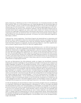 51Corporate Governance Bericht
letzten Anpassung zur Bestellung von Herrn DI (FH) Gerstenmayer zum Vorstandsvorsitzenden der ATS
Mitte Dezember 2009 und um keine Abweichung zu den Vergütungsregelungen des Vorstandsvertrages von
Ing. Moitzi festlegen zu müssen, wurden die neuen Regelungen bei dem im Januar 2010 unterfertigten Vor-
standsvertrag von DI (FH) Gerstenmayer – und auch bei der Vorstandsvertragsverlängerung im Jahr 2013 –
nicht berücksichtigt. Dies wurde als nicht erforderlich angesehen, weil das Stock-Option-Programm der Ge-
sellschaft ohnehin bereits ausgelaufen war (siehe unten). Zudem arbeiten der Vorstand und Aufsichtsrat
hinsichtlich der langfristigen Fortentwicklung des Unternehmens eng zusammen und der Nominierungs- und
Vergütungsausschuss bzw. der Aufsichtsrat setzen sich laufend mit der entsprechenden weiteren langfristi-
gen Ausrichtung der Vorstandsvergütung auseinander. Im Einzelnen sind zurzeit insbesondere folgende Ab-
weichungen zu erklären:
In Bezug auf das – bereits ausgelaufene – Stock-Option-Programm der Gesellschaft war es insbesondere nicht
erforderlich, dass ein Eigenanteil an Aktien des Unternehmens gehalten wird bzw. war lediglich eine Warte-
frist von zwei Jahren bis zur Ausübbarkeit (eines Teiles) der erworbenen Optionen vorgesehen. Das betref-
fende Stock-Option-Programm ist ausgelaufen, die letzte Zuteilung erfolgte am 1. April 2012. Zugeteilte Opti-
onen aus diesem Programm können noch bis 31. März 2017 ausgeübt werden.
Nach umfassender Vorbereitung wurde mit Beschluss des Aufsichtsrats vom 3. Juli 2014 als Ersatz des mit
letzter Zuteilung am 1. April 2012 ausgelaufenen Stock-Options-Programmes für den Vorstand sowie Schlüs-
selkräfte der Gesellschaft ein langfristiges Vergütungsmodell („Long–Term-Incentive-Programm“) auf Basis
von Stock Appreciation Rights („SAR“) implementiert. Der Vorstand und der Aufsichtsrat arbeiten kontinuier-
lich daran, die Leistungsfähigkeit der ATS-Gruppe auch in Bezug auf nicht-finanzielle Ziele weiter zu erhö-
hen. Um die Zielerreichung in Bezug auf die variable langfristige Vergütung transparent und nachvollziehbar
zu halten, wurde jedoch darauf verzichtet, ein dezidiertes nicht-finanzielles Kriterium für die Vergütung nach
dem Long-Term-Incentive-Programm vorzusehen. Details dieses Long-Term-Incentive-Programms finden sich
im Berichtsteil zur Vergütung des Vorstands.
Die (nicht auf Aktienoptionen bzw. SAR entfallende) variable, am Ergebnis des Geschäftsjahrs orientierte
Vergütung des Vorstands ist abhängig von der grundsätzlich kurzfristigen Erreichung von drei im Rahmen des
Budgets festgelegten Kenngrößen für das jeweilige Geschäftsjahr: Return on Capital Employed (ROCE), Cash
Earnings (mit einer Gewichtung von je 45 %) sowie Innovation Revenue Rate (IRR) (mit einer Gewichtung von
10 %). Grundvoraussetzung für die Gewährung dieser variablen Vergütung ist jedenfalls ein positives EBIT für
die gesamte Gruppe für das Geschäftsjahr sowie die Erfüllung des Zielwerts EBIT für die gesamte Gruppe für
das Geschäftsjahr von zumindest 70 % („Hurdle Rate“). Bei Übererfüllung der Zielvorgaben der Kennzahlen
ROCE, Cash Earnings und IRR kann maximal ein Bonus von 200 % auf Basis des vertraglich vereinbarten Jah-
resbonus erreicht werden. Die Einbeziehung der IRR spielt eine wichtige Rolle für die nachhaltige Gestaltung
der variablen Vergütung, weil die Innovationsfähigkeit – im Sinne der Entwicklung neuer Technologien, Pro-
dukte oder Produkteigenschaften – für das Unternehmen ein wesentlicher Faktor für den zukünftigen wirt-
schaftlichen Erfolg ist und überdies gut messbar ist: Die IRR drückt den Umsatzanteil von Produkten aus, die
in den vergangenen drei Jahren in den Markt eingeführt wurden und technologisch innovativ sind. Über den
dreijährigen Betrachtungszeitraum wird eine langfristige Komponente in der variablen Vergütung abgebildet.
Im Falle der Beendigung des Dienstverhältnisses haben die Vorstände vertraglich Anspruch auf Abfertigung
(in sinngemäßer Anwendung des Angestelltengesetzes „Abfertigung Alt“). Bei einer vorzeitigen Beendigung
des Dienstverhältnisses seitens eines Vorstandsmitglieds aus berechtigtem und wichtigem Grund oder auf-
grund des Erlöschens der Funktion aus gesellschaftsrechtlichen Gründen ist das Entgelt bis zum Vertragsende
– und nicht nur für höchstens zwei Jahre – weiterzubezahlen. Sollte ein Vorstand sein Amt niederlegen oder
aufgrund einer schwerwiegenden Pflichtverletzung von seiner Funktion abberufen und entlassen werden
sowie im Todesfall stoppt die Gehaltszahlung mit Ende des entsprechenden Monats. Abfindungszahlungen
bei vorzeitiger Beendigung der Vorstandstätigkeit, auch ohne wichtigen Grund, könnten durch die Bindung an
die Abfertigungsregelungen gemäß Angestelltengesetz in Ausnahmefällen mehr als zwei Jahresgesamtvergü-
tungen überschreiten.
Corporate Governance Bericht 5
 
