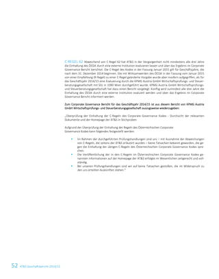 52 ATS Geschäftsbericht 2014/15
C-REGEL 62 Abweichend von C-Regel 62 hat ATS in der Vergangenheit nicht mindestens alle drei Jahre
die Einhaltung des ÖCGK durch eine externe Institution evaluieren lassen und über das Ergebnis im Corporate
Governance Bericht berichtet. Die C-Regel des Kodex in der Fassung Januar 2015 gilt für Geschäftsjahre, die
nach dem 31. Dezember 2014 beginnen. Die mit Wirksamwerden des ÖCGK in der Fassung vom Januar 2015
von einer Empfehlung (R-Regel) zu einer C-Regel geänderte Vorgabe wurde aber insofern aufgegriffen, als für
das Geschäftsjahr 2014/15 eine Evaluierung durch die KPMG Austria GmbH Wirtschaftsprüfungs- und Steuer-
beratungsgesellschaft mit Sitz in 1090 Wien durchgeführt wurde. KPMG Austria GmbH Wirtschaftsprüfungs-
und Steuerberatungsgesellschaft hat dazu einen Bericht vorgelegt. Künftig wird zumindest alle drei Jahre die
Einhaltung des ÖCGK durch eine externe Institution evaluiert werden und über das Ergebnis im Corporate
Governance Bericht informiert werden.
Zum Corporate Governance Bericht für das Geschäftsjahr 2014/15 ist aus diesem Bericht von KPMG Austria
GmbH Wirtschaftsprüfungs- und Steuerberatungsgesellschaft auszugsweise wiederzugeben:
„Überprüfung der Einhaltung der C-Regeln des Corporate Governance Kodex - Durchsicht der relevanten
Dokumente und der Homepage der ATS in Stichproben
Aufgrund der Überprüfung der Einhaltung der Regeln des Österreichischen Corporate
Governance Kodex kann folgendes festgestellt werden:
 Im Rahmen der durchgeführten Prüfungshandlungen sind uns – mit Ausnahme der Abweichungen
von C-Regeln, die seitens der ATS erläutert wurden – keine Tatsachen bekannt geworden, die ge-
gen die Einhaltung der übrigen C-Regeln des Österreichischen Corporate Governance Kodex spre-
chen.
 Die Veröffentlichung der in den C-Regeln im Österreichischen Corporate Governance Kodex ge-
nannten Informationen auf der Homepage der ATS erfolgte im Wesentlichen zeitgerecht und voll-
ständig.
 Bei unseren Prüfungshandlungen sind wir auf keine Tatsachen gestoßen, die im Widerspruch zu
den uns erteilten Auskünften stehen.“
6 Corporate Governance Bericht
 