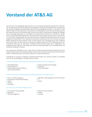 53Corporate Governance Bericht
Der Vorstand ist als Kollegialorgan gesamtheitlich für die Leitung der Gesellschaft verantwortlich. Unbescha-
det der Gesamtverantwortung ist jedes Vorstandsmitglied für definierte Geschäftsbereiche zuständig. Über
alle wichtigen Vorgänge und Geschäftsfälle haben die Vorstandsmitglieder einander zu informieren. Grund-
sätzliche Fragen der Geschäftspolitik und wesentliche Entscheidungen erfordern die Beschlussfassung durch
den Gesamtvorstand. Die Vorstandssitzungen sind von einer offenen Diskussionskultur geprägt. Bei etwaigen
nicht einstimmigen Beschlüssen ist unverzüglich der Vorsitzende des Aufsichtsrats zu informieren. Darüber
hinaus ist über beabsichtigte Maßnahmen mit weitreichenden Auswirkungen der Aufsichtsrat zu informieren.
Für nach Gesetz und Satzung bzw. der durch den Aufsichtsrat erlassenen Geschäftsordnung für den Vorstand
vorgesehene Geschäftsfälle ist die vorherige Zustimmung des Aufsichtsrats durch den Vorstand einzuholen.
Weiters berichtet die Interne Revision direkt an den Vorstand. Dem Prüfungsausschuss wird mindestens
einmal jährlich über den Revisionsplan und wesentliche Ergebnisse berichtet. Die Geschäftsordnung für den
Vorstand der ATS sieht vor, dass dieser mindestens einmal pro Monat tagen soll. Im abgelaufenen Ge-
schäftsjahr fanden insgesamt 21 Sitzungen statt. Über alle Vorstandssitzungen und Vorstandsbeschlüsse sind
schriftliche Protokolle zu verfassen.
Dem Vorstand der ATS gehören per 31. März 2015 und während des gesamten Berichtszeitraumes DI (FH)
Andreas Gerstenmayer als Vorstandsvorsitzender (CEO), Dr. Karl Asamer als Finanzvorstand (CFO), stellvertre-
tender Vorstandsvorsitzender und Ing. Heinz Moitzi als Technikvorstand (COO) an.
Unbeschadet der gesetzlich zwingenden Gesamtverantwortlichkeit des Vorstands werden die Geschäfte
unter den Vorstandsmitgliedern wie folgt funktional verteilt:
a) Herr DI (FH) Andreas Gerstenmayer ist Vorstandsvorsitzender (CEO), und es obliegen ihm
 Vertrieb/Marketing
 Human Resources
 Investor Relations/Public Relations/
Interne Kommunikation
 Business Development  Strategie
 Compliance
 CSR  Sustainability
b) Herr Dr. Karl Asamer ist stellvertretender Vorstandsvorsitzender, ihm obliegen als CFO
 Finanz- und Rechnungswesen
 Buchhaltung und Konzernbuchhaltung
 Steuern
 Treasury
 Controlling
 Legal Affairs, Risk Management und Internal Audit
 IT
 Einkauf
und c) Herrn Ing. Heinz Moitzi obliegen als COO
 Forschung  Entwicklung (FE)
 Operations
 Qualitätsmanagement
 Business Process Excellence
 Umwelt
 Sicherheit
Vorstand der ATS AG
Corporate Governance Bericht 7
 