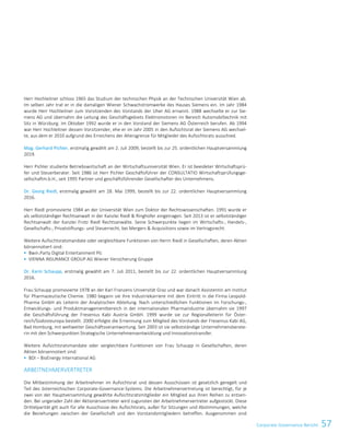 57Corporate Governance Bericht
Herr Hochleitner schloss 1965 das Studium der technischen Physik an der Technischen Universität Wien ab.
Im selben Jahr trat er in die damaligen Wiener Schwachstromwerke des Hauses Siemens ein. Im Jahr 1984
wurde Herr Hochleitner zum Vorsitzenden des Vorstands der Uher AG ernannt. 1988 wechselte er zur Sie-
mens AG und übernahm die Leitung des Geschäftsgebiets Elektromotoren im Bereich Automobiltechnik mit
Sitz in Würzburg. Im Oktober 1992 wurde er in den Vorstand der Siemens AG Österreich berufen. Ab 1994
war Herr Hochleitner dessen Vorsitzender, ehe er im Jahr 2005 in den Aufsichtsrat der Siemens AG wechsel-
te, aus dem er 2010 aufgrund des Erreichens der Altersgrenze für Mitglieder des Aufsichtsrats ausschied.
Mag. Gerhard Pichler, erstmalig gewählt am 2. Juli 2009, bestellt bis zur 25. ordentlichen Hauptversammlung
2019.
Herr Pichler studierte Betriebswirtschaft an der Wirtschaftsuniversität Wien. Er ist beeideter Wirtschaftsprü-
fer und Steuerberater. Seit 1986 ist Herr Pichler Geschäftsführer der CONSULTATIO Wirtschaftsprüfungsge-
sellschaftm.b.H., seit 1995 Partner und geschäftsführender Gesellschafter des Unternehmens.
Dr. Georg Riedl, erstmalig gewählt am 28. Mai 1999, bestellt bis zur 22. ordentlichen Hauptversammlung
2016.
Herr Riedl promovierte 1984 an der Universität Wien zum Doktor der Rechtswissenschaften. 1991 wurde er
als selbstständiger Rechtsanwalt in der Kanzlei Riedl  Ringhofer eingetragen. Seit 2013 ist er selbstständiger
Rechtsanwalt der Kanzlei Frotz Riedl Rechtsanwälte. Seine Schwerpunkte liegen im Wirtschafts-, Handels-,
Gesellschafts-, Privatstiftungs- und Steuerrecht, bei Mergers  Acquisitions sowie im Vertragsrecht.
Weitere Aufsichtsratsmandate oder vergleichbare Funktionen von Herrn Riedl in Gesellschaften, deren Aktien
börsennotiert sind:
 Bwin.Party Digital Entertainment Plc
 VIENNA INSURANCE GROUP AG Wiener Versicherung Gruppe
Dr. Karin Schaupp, erstmalig gewählt am 7. Juli 2011, bestellt bis zur 22. ordentlichen Hauptversammlung
2016.
Frau Schaupp promovierte 1978 an der Karl Franzens Universität Graz und war danach Assistentin am Institut
für Pharmazeutische Chemie. 1980 begann sie ihre Industriekarriere mit dem Eintritt in die Firma Leopold-
Pharma GmbH als Leiterin der Analytischen Abteilung. Nach unterschiedlichen Funktionen im Forschungs-,
Entwicklungs- und Produktmanagementbereich in der internationalen Pharmaindustrie übernahm sie 1997
die Geschäftsführung der Fresenius Kabi Austria GmbH. 1999 wurde sie zur Regionalleiterin für Öster-
reich/Südosteuropa bestellt. 2000 erfolgte die Ernennung zum Mitglied des Vorstands der Fresenius Kabi AG,
Bad Homburg, mit weltweiter Geschäftsverantwortung. Seit 2003 ist sie selbstständige Unternehmensberate-
rin mit den Schwerpunkten Strategische Unternehmensentwicklung und Innovationstransfer.
Weitere Aufsichtsratsmandate oder vergleichbare Funktionen von Frau Schaupp in Gesellschaften, deren
Aktien börsennotiert sind:
 BDI – BioEnergy International AG
ARBEITNEHMERVERTRETER
Die Mitbestimmung der Arbeitnehmer im Aufsichtsrat und dessen Ausschüssen ist gesetzlich geregelt und
Teil des österreichischen Corporate-Governance-Systems. Die Arbeitnehmervertretung ist berechtigt, für je
zwei von der Hauptversammlung gewählte Aufsichtsratsmitglieder ein Mitglied aus ihren Reihen zu entsen-
den. Bei ungerader Zahl der Aktionärsvertreter wird zugunsten der Arbeitnehmervertreter aufgestockt. Diese
Drittelparität gilt auch für alle Ausschüsse des Aufsichtsrats, außer für Sitzungen und Abstimmungen, welche
die Beziehungen zwischen der Gesellschaft und den Vorstandsmitgliedern betreffen. Ausgenommen sind
Corporate Governance Bericht 11
 