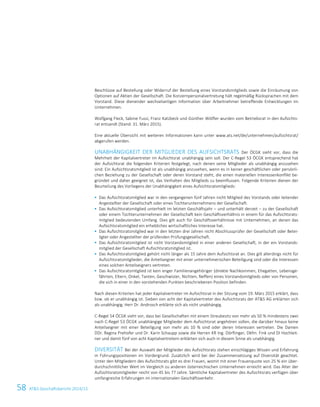 58 ATS Geschäftsbericht 2014/15
Beschlüsse auf Bestellung oder Widerruf der Bestellung eines Vorstandsmitglieds sowie die Einräumung von
Optionen auf Aktien der Gesellschaft. Die Konzernpersonalvertretung hält regelmäßig Rücksprachen mit dem
Vorstand. Diese dienender wechselseitigen Information über Arbeitnehmer betreffende Entwicklungen im
Unternehmen.
Wolfgang Fleck, Sabine Fussi, Franz Katzbeck und Günther Wölfler wurden vom Betriebsrat in den Aufsichts-
rat entsandt (Stand: 31. März 2015).
Eine aktuelle Übersicht mit weiteren Informationen kann unter www.ats.net/de/unternehmen/aufsichtsrat/
abgerufen werden.
UNABHÄNGIGKEIT DER MITGLIEDER DES AUFSICHTSRATS Der ÖCGK sieht vor, dass die
Mehrheit der Kapitalvertreter im Aufsichtsrat unabhängig sein soll. Der C-Regel 53 ÖCGK entsprechend hat
der Aufsichtsrat die folgenden Kriterien festgelegt, nach denen seine Mitglieder als unabhängig anzusehen
sind: Ein Aufsichtsratsmitglied ist als unabhängig anzusehen, wenn es in keiner geschäftlichen oder persönli-
chen Beziehung zu der Gesellschaft oder deren Vorstand steht, die einen materiellen Interessenkonflikt be-
gründet und daher geeignet ist, das Verhalten des Mitglieds zu beeinflussen. Folgende Kriterien dienen der
Beurteilung des Vorliegens der Unabhängigkeit eines Aufsichtsratsmitglieds:
 Das Aufsichtsratsmitglied war in den vergangenen fünf Jahren nicht Mitglied des Vorstands oder leitender
Angestellter der Gesellschaft oder eines Tochterunternehmens der Gesellschaft.
 Das Aufsichtsratsmitglied unterhielt im letzten Geschäftsjahr – und unterhält derzeit – zu der Gesellschaft
oder einem Tochterunternehmen der Gesellschaft kein Geschäftsverhältnis in einem für das Aufsichtsrats-
mitglied bedeutenden Umfang. Dies gilt auch für Geschäftsverhältnisse mit Unternehmen, an denen das
Aufsichtsratsmitglied ein erhebliches wirtschaftliches Interesse hat.
 Das Aufsichtsratsmitglied war in den letzten drei Jahren nicht Abschlussprüfer der Gesellschaft oder Betei-
ligter oder Angestellter der prüfenden Prüfungsgesellschaft.
 Das Aufsichtsratsmitglied ist nicht Vorstandsmitglied in einer anderen Gesellschaft, in der ein Vorstands-
mitglied der Gesellschaft Aufsichtsratsmitglied ist.
 Das Aufsichtsratsmitglied gehört nicht länger als 15 Jahre dem Aufsichtsrat an. Dies gilt allerdings nicht für
Aufsichtsratsmitglieder, die Anteilseigner mit einer unternehmerischen Beteiligung sind oder die Interessen
eines solchen Anteilseigners vertreten.
 Das Aufsichtsratsmitglied ist kein enger Familienangehöriger (direkte Nachkommen, Ehegatten, Lebensge-
fährten, Eltern, Onkel, Tanten, Geschwister, Nichten, Neffen) eines Vorstandsmitglieds oder von Personen,
die sich in einer in den vorstehenden Punkten beschriebenen Position befinden.
Nach diesen Kriterien hat jeder Kapitalvertreter im Aufsichtsrat in der Sitzung vom 19. März 2015 erklärt, dass
bzw. ob er unabhängig ist. Sieben von acht der Kapitalvertreter des Aufsichtsrats der ATS AG erklärten sich
als unabhängig; Herr Dr. Androsch erklärte sich als nicht unabhängig.
C-Regel 54 ÖCGK sieht vor, dass bei Gesellschaften mit einem Streubesitz von mehr als 50 % mindestens zwei
nach C-Regel 53 ÖCGK unabhängige Mitglieder dem Aufsichtsrat angehören sollen, die darüber hinaus keine
Anteilseigner mit einer Beteiligung von mehr als 10 % sind oder deren Interessen vertreten. Die Damen
DDr. Regina Prehofer und Dr. Karin Schaupp sowie die Herren KR Ing. Dörflinger, Dkfm. Fink und DI Hochleit-
ner und damit fünf von acht Kapitalvertretern erklärten sich auch in diesem Sinne als unabhängig.
DIVERSITÄT Bei der Auswahl der Mitglieder des Aufsichtsrats stehen einschlägiges Wissen und Erfahrung
in Führungspositionen im Vordergrund. Zusätzlich wird bei der Zusammensetzung auf Diversität geachtet.
Unter den Mitgliedern des Aufsichtsrats gibt es drei Frauen, womit mit einer Frauenquote von 25 % ein über-
durchschnittlicher Wert im Vergleich zu anderen österreichischen Unternehmen erreicht wird. Das Alter der
Aufsichtsratsmitglieder reicht von 45 bis 77 Jahre. Sämtliche Kapitalvertreter des Aufsichtsrats verfügen über
umfangreiche Erfahrungen im internationalen Geschäftsverkehr.
12 Corporate Governance Bericht
 