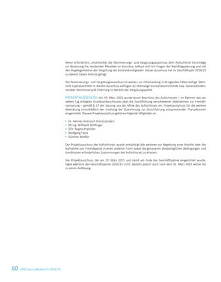 60 ATS Geschäftsbericht 2014/15
Wenn erforderlich, unterbreitet der Nominierungs- und Vergütungsausschuss dem Aufsichtsrat Vorschläge
zur Besetzung frei werdender Mandate im Vorstand, befasst sich mit Fragen der Nachfolgeplanung und mit
den Angelegenheiten der Vergütung der Vorstandsmitglieder. Dieser Ausschuss hat im Geschäftsjahr 2014/15
zu diesem Zweck dreimal getagt.
Der Nominierungs- und Vergütungsausschuss ist weiters zur Entscheidung in dringenden Fällen befugt. Sämt-
liche Kapitalvertreter in diesem Ausschuss verfügen als ehemalige Vorstandsvorsitzende bzw. Generaldirekto-
renüber Kenntnisse und Erfahrung im Bereich der Vergütungspolitik.
PROJEKTAUSSCHUSS Am 19. März 2015 wurde durch Beschluss des Aufsichtsrats – im Rahmen des am
selben Tag erfolgten Grundsatzbeschlusses über die Durchführung verschiedener Maßnahmen zur Fremdfi-
nanzierung – gemäß § 17 der Satzung aus der Mitte des Aufsichtsrats ein Projektausschuss für die weitere
Abwicklung einschließlich der Erteilung der Zustimmung zur Durchführung entsprechender Transaktionen
eingerichtet. Diesem Projektausschuss gehören folgende Mitglieder an:
 Dr. Hannes Androsch (Vorsitzender)
 KR Ing. Willibald Dörflinger
 DDr. Regina Prehofer
 Wolfgang Fleck
 Günther Wölfler
Der Projektausschuss des Aufsichtsrats wurde ermächtigt alle weiteren zur Begebung einer Anleihe oder der
Aufnahme von Fremdkapital in einer anderen Form sowie die genaueren diesbezüglichen Bedingungen und
Konditionen erforderlichen Zustimmungen des Aufsichtsrats zu erteilen.
Der Projektausschuss, der am 19. März 2015 und damit am Ende des Geschäftsjahres eingerichtet wurde,
tagte während des Geschäftsjahres 2014/15 nicht, besteht jedoch auch nach dem 31. März 2015 weiter bis
zu seiner Auflösung.
14 Corporate Governance Bericht
 