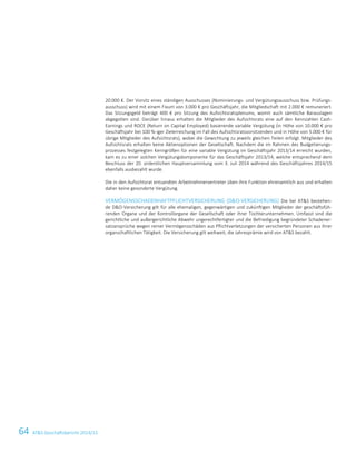 64 ATS Geschäftsbericht 2014/15
20.000 €. Der Vorsitz eines ständigen Ausschusses (Nominierungs- und Vergütungsausschuss bzw. Prüfungs-
ausschuss) wird mit einem Fixum von 3.000 € pro Geschäftsjahr, die Mitgliedschaft mit 2.000 € remuneriert.
Das Sitzungsgeld beträgt 400 € pro Sitzung des Aufsichtsratsplenums, womit auch sämtliche Barauslagen
abgegolten sind. Darüber hinaus erhalten die Mitglieder des Aufsichtsrats eine auf den Kennzahlen Cash-
Earnings und ROCE (Return on Capital Employed) basierende variable Vergütung (in Höhe von 10.000 € pro
Geschäftsjahr bei 100 %-iger Zielerreichung im Fall des Aufsichtsratsvorsitzenden und in Höhe von 5.000 € für
übrige Mitglieder des Aufsichtsrats), wobei die Gewichtung zu jeweils gleichen Teilen erfolgt. Mitglieder des
Aufsichtsrats erhalten keine Aktienoptionen der Gesellschaft. Nachdem die im Rahmen des Budgetierungs-
prozesses festgelegten Kenngrößen für eine variable Vergütung im Geschäftsjahr 2013/14 erreicht wurden,
kam es zu einer solchen Vergütungskomponente für das Geschäftsjahr 2013/14, welche entsprechend dem
Beschluss der 20. ordentlichen Hauptversammlung vom 3. Juli 2014 während des Geschäftsjahres 2014/15
ebenfalls ausbezahlt wurde.
Die in den Aufsichtsrat entsandten Arbeitnehmervertreter üben ihre Funktion ehrenamtlich aus und erhalten
daher keine gesonderte Vergütung.
VERMÖGENSSCHADENHAFTPFLICHTVERSICHERUNG (DO-VERSICHERUNG) Die bei ATS bestehen-
de DO-Versicherung gilt für alle ehemaligen, gegenwärtigen und zukünftigen Mitglieder der geschäftsfüh-
renden Organe und der Kontrollorgane der Gesellschaft oder ihrer Tochterunternehmen. Umfasst sind die
gerichtliche und außergerichtliche Abwehr ungerechtfertigter und die Befriedigung begründeter Schadener-
satzansprüche wegen reiner Vermögensschäden aus Pflichtverletzungen der versicherten Personen aus ihrer
organschaftlichen Tätigkeit. Die Versicherung gilt weltweit, die Jahresprämie wird von ATS bezahlt.
18 Corporate Governance Bericht
 