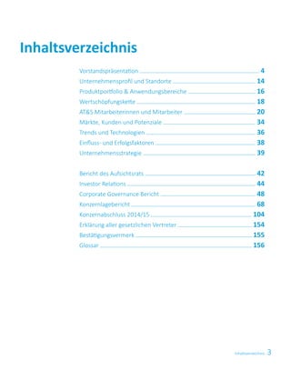 3Inhaltsverzeichnis
Inhaltsverzeichnis
Vorstandspräsentation  4
Unternehmensprofil und Standorte  14
Produktportfolio  Anwendungsbereiche  16
Wertschöpfungskette  18
ATS Mitarbeiterinnen und Mitarbeiter  20
Märkte, Kunden und Potenziale  34
Trends und Technologien  36
Einfluss- und Erfolgsfaktoren  38
Unternehmensstrategie  39
Bericht des Aufsichtsrats  42
Investor Relations  44
Corporate Governance Bericht  48
Konzernlagebericht  68
Konzernabschluss 2014/15  104
Erklärung aller gesetzlichen Vertreter  154
Bestätigungsvermerk  155
Glossar  156
 
