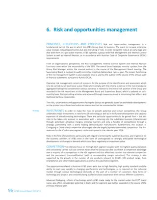 96 ATS Annual Report 2014/15
PRINCIPLES, STRUCTURES AND PROCESSES Risk and opportunities management is a
fundamental part of the way in which the ATS Group does its business. The quest to increase enterprise
value involves not just opportunities but also the taking of risks. In order to identify risks at an early stage and
deal with them in a pro-active manner, ATS operates a group-wide Risk Management and Internal Control
System as well as Internal Revision, as in accordance with Austrian Code of Corporate Governance (ÖCGK)
requirements.
From an organisational perspective, the Risk Management, Internal Control System and Internal Revision
functions come within the responsibility of the CFO. The overall board receives monthly updates from the
Group Risk Manager and/or the internal auditor in the course of the Management Board meeting. The
Supervisory Board is involved in audit committee meetings taking place twice a year. The proper functioning
of the risk management system is also assessed once a year by the auditor in the course of the annual audit
of financial statements pursuant to Rule 83 ÖCGK.
Operative risk management consists of a process for the purpose of risk identification and assessment which
is to be carried out at least twice a year. Risks which comply with the criteria as set out in the risk strategy are
aggregated taking into consideration various scenarios in relation to the overall risk position of the Group and
recorded in the risk report sent to the Management Board and Supervisory Board, which is updated on a six-
monthly basis. Risk controlling activities are achieved through measures aimed at minimising their effects and
likelihood by those responsible.
The risks, uncertainties and opportunities facing the Group are generally based on worldwide developments
on the printed circuit board and substrate market and can be summarised as follows:
INVESTMENTS In order to make the most of growth potential and remain competitive, the Group
undertakes major investments in new forms of technology as well as in the further development and capacity
expansion of already existing technologies. There are particular opportunities to be gained from – but also
risks to be taken into account in association with – entering into the substrates business (characterised
through potentially attractive margins, entrance barriers and only a handful of competitors) through a
strategic partnership with a world leading semiconductor manufacturer. Furthermore, the location at
Chongqing in China offers competitive advantages over the largely Japanese dominated competition. The first
revenues for the IC substrates segment can be anticipated in the calendar year 2016.
Risks in the field of investment, particularly with regard to entering the substrate business, and in general for
the business activities of ATS exist in the form of unrecognised or wrongly anticipated technological
developments or changes in demand which could bear negatively on investment value.
COMPETITION The intensive focus on the high-tech segment coupled with the highest quality standards
and consistently carried out cost controls meant that the Group was able to achieve a competitive advantage
over a majority of its competitors in the HDI segment and thus effectively counter the intensive competition
and the permanent ‘commodification’ (with a corresponding margin reduction). This strategy is also
supported by the growth in the number of end products relevant to ATS's HDI product range, from
smartphones and other mobile applications as well as the automotive segment.
The opportunities related to Austrian ATS plants exist due to high flexibility, high quality standards and the
ability to react very quickly to changing specifications and technologies, as is required on the industrial
market through various technological demands on the part of a number of customers. New forms of
technology and projects are constantly being pushed in close cooperation with various different customers.
Advanced Packaging, a form of technology which ATS made ready for the market under the ECP® brand
name, also offers considerable potential in itself, and the segment was further expanded in the course of the
previous financial year.
Risk and opportunities management6.
Strategy
30 Group Management Report 2014/15
 
