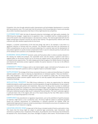 97Group Management Report
Competitor risks arise through potential quality improvements and technological developments in countries
with low production costs. This could mean that the activities of the Group especially in Austria and possibly
also at other manufacturing locations like those in China might become less competitive.
CUSTOMER BASE With the help of advanced production technologies and high quality standards, the
ATS Group has managed – largely due to its capacities in Asia – to establish itself as a reliable provider for
some of the world’s most renowned players in the electronics industry. The revenue generated with the five
largest among these customers accounts for 52% of total revenue. The good business relations with these
customers also offer excellent opportunities for the future.
However, a customer concentration of this kind also brings risks with it, for example in case there is a
significant reduction in business with this customer. This therefore means that both the maintenance of
ATS’s competitiveness as well as the continued broadening of its customer base and the development of
new product segments to quickly increase compensation levels in case of a reduced quantity of sales with any
of the individual main customers is of considerable importance.
ECONOMIC DEVELOPMENT Economic cycles and fluctuations when it comes to product demand in
the industry for mobile end products, the automobile sector and the industry in general could have a
negative effect on the Group's results, just as of course any upward trend in the economy can also lead to
increased business opportunities. The wide-ranging positioning throughout the Mobile Devices  Substrates
and Industrial  Automotive product segments enables the partial reduction of risks due to the different
production cycles.
COMMODITY PRICES Energy as well as raw material (gold, copper, laminate) price fluctuations can in
the short-term have both a positive as well as a negative impact on achievable margins.
SUPPLIER BASE The strategy of the Group consistently focuses on a wide and diversified base of carefully
selected suppliers with a view to reducing any dependencies on individual suppliers. There are therefore –
with a few exceptions – alternative supplier options so as to respond to supply risks. The Group enjoys
longstanding and stable customer-supplier relations with its main key suppliers with particular expertise and
competitive standings.
INTELLECTUAL PROPERTY The ATS Group endeavours to utilise any opportunities for obtaining
intellectual property as well as gaining access to promising patents through the development of own projects,
cooperation schemes with partners and investments. Risks arise if the Group fails to protect its intellectual
property, thus enabling the competition to utilise these technologies. Legal disputes on intellectual property
might keep the Group from utilising or selling any technologies in dispute, and legal disputes on the misuse of
third party intellectual property might result in substantial financial burdens. The new IC substrates segment
in particular bears risks in this regard, with one of the reasons being the fact that ATS needs to further
augment its corresponding expertise in this field.
COMPLIANCE Any amendments to regulatory requirements, such as the prohibition of specific processes
or materials, might lead to a rise in production costs. The Group might be subject to substantial penalties
should any customer requirements on confidentiality or statutory provisions be violated. ATS has
implemented organisational measures aimed at preventing or minimising the occurrence of compliance risks.
The expansion of such measures is ongoing.
LOCATION SPECIFIC RISKS A major part of the Group is located outside of Austria, particularly in Asia.
This means that the Group might be subject to potential legal uncertainties, state intervention, trade
restrictions or political unrest. Irrespective of the above, any production site of the Group may furthermore
be exposed to fire, natural disasters, acts of war, shortages of supply or other events. The termination of land
Market development
Procurement
Business environment
Group Management Report 2014/15 31
 