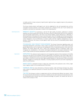 98 ATS Annual Report 2014/15
use rights, permits or lease contracts of specific plants might also have a negative impact on the production
output of the Group.
The Group actively protects itself against such risks by weighing the risks and associated costs and has
concluded insurance contracts to the extent customary for a company of this size if such contracts are
available at costs which are reasonable in relation to the impending risks.
PRODUCT QUALITY As previously, it will be the high quality of products, adherence to delivery
deadlines and service quality which will offer the Group a chance to differentiate itself from the competition
and utilise growth opportunities in the future. Any technical defects, quality deficiencies or difficulties in
delivering products may expose the Group to warranty claims, claims for damages and contractual penalties,
resulting in product recalls and the loss of customers. ATS has in place a corresponding quality management
system designed to rule out deficiencies in product quality and their negative consequences as far as
possible. Furthermore, the Group is insured against major risks by virtue of an (extended) product liability
insurance policy.
TECHNOLOGY AND PROJECT DEVELOPMENT The Group’s know-how regarding project and
technology development, particularly in China, makes it possible for the Group to utilise further promising
growth opportunities, such as in particular the development of the IC Substrates business. At the same time,
however, this entails special risks, also in view of the substantial volume of investment made at the
Chongqing site. Complications in the further technological development and project development might
result in major burdens for business development as well as the financial and administrative resources.
EMPLOYEES The collective industry experience and management expertise of the employees of the ATS
Group form the basis for the utilisation of future opportunities. The business of the Group might suffer if
employees in leading positions were to terminate their employment relations with the Group or if the Group
was unable to continue to recruit and retain highly qualified engineers or sales personnel. ATS continuously
develops strategies for retaining key employees, recruiting valuable personnel and further expanding the
skills of its staff members.
WAGE COSTS A substantial increase in wage costs, particularly at the production sites in China, might
have a negative impact on the competitiveness of the Group.
FINANCIAL RISK For more information on financial, liquidity, credit and foreign exchange risks, please
refer to Note 20 “Additional disclosures on financial instruments” in the notes to the consolidated financial
statements.
TAX RISK The Company is active on a global basis and thus confronted with different tax systems. Unless
the requirements for the formation of a provision or liability are met, both national and international tax risks
are incorporated within financial risks and monitored accordingly. At present, the material tax risks are in
relation to the company in India.
Operating business
Organisation
Financial risks
32 Group Management Report 2014/15
 