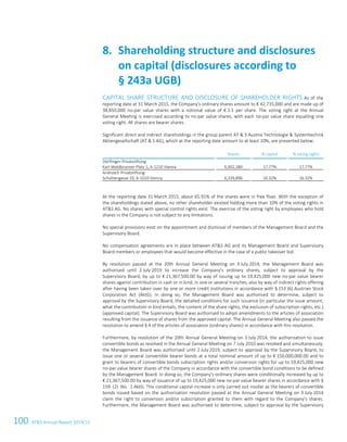 100 ATS Annual Report 2014/15
CAPITAL SHARE STRUCTURE AND DISCLOSURE OF SHAREHOLDER RIGHTS As of the
reporting date at 31 March 2015, the Company's ordinary shares amount to € 42,735,000 and are made up of
38,850,000 no-par value shares with a notional value of € 1.1 per share. The voting right at the Annual
General Meeting is exercised according to no-par value shares, with each no-par value share equalling one
voting right. All shares are bearer shares.
Significant direct and indirect shareholdings in the group parent AT  S Austria Technologie  Systemtechnik
Aktiengesellschaft (AT  S AG), which at the reporting date amount to at least 10%, are presented below:
Shares % capital % voting rights
Dörflinger-Privatstiftung:
Karl-Waldbrunner-Platz 1, A-1210 Vienna 6,902,380 17.77% 17.77%
Androsch Privatstiftung:
Schottengasse 10, A-1010 Vienna 6,339,896 16.32% 16.32%
At the reporting date 31 March 2015, about 65.91% of the shares were in free float. With the exception of
the shareholdings stated above, no other shareholder existed holding more than 10% of the voting rights in
ATS AG. No shares with special control rights exist. The exercise of the voting right by employees who hold
shares in the Company is not subject to any limitations.
No special provisions exist on the appointment and dismissal of members of the Management Board and the
Supervisory Board.
No compensation agreements are in place between ATS AG and its Management Board and Supervisory
Board members or employees that would become effective in the case of a public takeover bid.
By resolution passed at the 20th Annual General Meeting on 3 July 2014, the Management Board was
authorised until 2 July 2019 to increase the Company's ordinary shares, subject to approval by the
Supervisory Board, by up to € 21,367,500.00 by way of issuing up to 19,425,000 new no-par value bearer
shares against contribution in cash or in kind, in one or several tranches, also by way of indirect rights offering
after having been taken over by one or more credit institutions in accordance with § 153 (6) Austrian Stock
Corporation Act (AktG). In doing so, the Management Board was authorised to determine, subject to
approval by the Supervisory Board, the detailed conditions for such issuance (in particular the issue amount,
what the contribution in kind entails, the content of the share rights, the exclusion of subscription rights, etc.)
(approved capital). The Supervisory Board was authorised to adopt amendments to the articles of association
resulting from the issuance of shares from the approved capital. The Annual General Meeting also passed the
resolution to amend § 4 of the articles of association (ordinary shares) in accordance with this resolution.
Furthermore, by resolution of the 20th Annual General Meeting on 3 July 2014, the authorisation to issue
convertible bonds as resolved in the Annual General Meeting on 7 July 2010 was revoked and simultaneously,
the Management Board was authorised until 2 July 2019, subject to approval by the Supervisory Board, to
issue one or several convertible bearer bonds at a total nominal amount of up to € 150,000,000.00 and to
grant to bearers of convertible bonds subscription rights and/or conversion rights for up to 19,425,000 new
no-par value bearer shares of the Company in accordance with the convertible bond conditions to be defined
by the Management Board. In doing so, the Company's ordinary shares were conditionally increased by up to
€ 21,367,500.00 by way of issuance of up to 19,425,000 new no-par value bearer shares in accordance with §
159 (2) No. 1 AktG. This conditional capital increase is only carried out insofar as the bearers of convertible
bonds issued based on the authorisation resolution passed at the Annual General Meeting on 3 July 2014
claim the right to conversion and/or subscription granted to them with regard to the Company's shares.
Furthermore, the Management Board was authorised to determine, subject to approval by the Supervisory
Shareholding structure and disclosures8.
on capital (disclosures according to
§ 243a UGB)
34 Group Management Report 2014/15
 