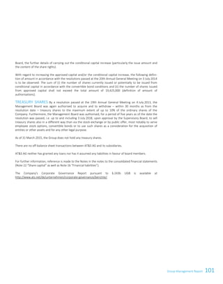 101Group Management Report
Board, the further details of carrying out the conditional capital increase (particularly the issue amount and
the content of the share rights).
With regard to increasing the approved capital and/or the conditional capital increase, the following defini-
tion of amount in accordance with the resolutions passed at the 20th Annual General Meeting on 3 July 2014
is to be observed: The sum of (i) the number of shares currently issued or potentially to be issued from
conditional capital in accordance with the convertible bond conditions and (ii) the number of shares issued
from approved capital shall not exceed the total amount of 19,425,000 (definition of amount of
authorisations).
TREASURY SHARES By a resolution passed at the 19th Annual General Meeting on 4 July 2013, the
Management Board was again authorised to acquire and to withdraw – within 30 months as from the
resolution date – treasury shares to the maximum extent of up to 10% of the ordinary shares of the
Company. Furthermore, the Management Board was authorised, for a period of five years as of the date the
resolution was passed, i.e. up to and including 3 July 2018, upon approval by the Supervisory Board, to sell
treasury shares also in a different way than via the stock exchange or by public offer, most notably to serve
employee stock options, convertible bonds or to use such shares as a consideration for the acquisition of
entities or other assets and for any other legal purpose.
As of 31 March 2015, the Group does not hold any treasury shares.
There are no off-balance sheet transactions between ATS AG and its subsidiaries.
ATS AG neither has granted any loans nor has it assumed any liabilities in favour of board members.
For further information, reference is made to the Notes in the notes to the consolidated financial statements
(Note 22 “Share capital” as well as Note 16 “Financial liabilities”).
The Company's Corporate Governance Report pursuant to § 243b UGB is available at
http://www.ats.net/de/unternehmen/corporate-governance/berichte/.
Group Management Report 2014/15 35
 