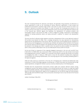 102 ATS Annual Report 2014/15
The ever increasing demand for electronic end devices, the generally rising proportion of electronics in
various applications as well as the interlinking of various electronic applications in both private and
professional environments constitute mega trends in the years to come and will continue to result in an
increase in demand for printed circuit boards. In order to counter the increasing price pressure in the
industry, the focus will remain on the further development of the core business with high-tech products also
in the financial year 2015/16. Against this backdrop, the development of innovative products and
technologies remains a top priority for ATS. In order to hedge this strategy, investments in technological
upgrades at existing production plants are being continued in addition to research and development
activities.
The entry into the IC substrate market segment constitutes a development of the current high-tech market of
HDI printed circuit boards for ATS. From a strategic perspective, this step represents an extraordinary
opportunity for the development of the Group. After the construction of the building and the installation of
the first line at the Chongqing site in the financial year 2014/15, the facilities will be certified in the financial
year 2015/16. Ramp-up will be initiated in the calendar year 2016, and the first revenues are also expected to
be achieved in the calendar year 2016. In parallel to this, the second line will be installed. As a result of the
plant's ramp-up phase, ATS expects start-up costs affecting the Group's profit for the year.
At the end of April, an expansion of the originally budgeted investments in the site until mid-2017 from
€ 350 million to € 480 million was announced: ATS is positioning itself for the next printed circuit board
technology generation and will, in addition to IC substrates, also produce substrate-like printed circuit boards
in Chongqing from 2016. In doing so, ATS wants to tap into the potential resulting from progressive
miniaturisation and increasing modularisation, thus ensuring long-term and sustainably profitable growth in
the high-end segment.
ATS will make continuous investments in the new site in Chongqing also in 2015/16 and additionally make
investments in further technology upgrades at existing sites. In these times which are characterised by high
capital expenditure, management intends to pursue a cautious dividend policy in the following years.
Provided that the macroeconomic environment remains stable and customer demand remains strong,
management assumes that capacity utilisation in the coming financial year will remain on a high level. Based
on limited available capacities, revenue development is predicted to be similar to the financial year 2014/15.
Based on the burden expected with regard to the Chongqing start-up, the EBITDA margin will stand between
18% and 20%, with the EBITDA margin in the core business remaining at more or less the level of the financial
year 2014/15.
Leoben-Hinterberg, 5 May 2015
The Management Board
Andreas Gerstenmayer m.p. Karl Asamer m.p. Heinz Moitzi m.p.
Outlook9.
36 Group Management Report 2014/15
 