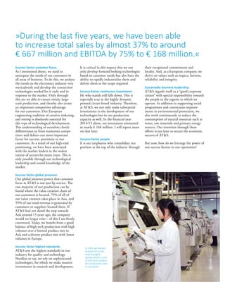 »During the last five years, we have been able
to increase total sales by almost 37% to around
€ 667 million and EBITDA by 75% to € 168 million.«
Success factor customer focus.
As I mentioned above, we need to
anticipate the needs of our customers in
all areas of business. To do this, we analyse
the trends in the electronics industry very
meticulously and develop the connection
technologies needed for it early and in
response to the market. Only through
this are we able to ensure timely, large-
scale production, and thereby also create
an important competitive advantage
for our customers. Our European
engineering tradition of creative tinkering
and testing is absolutely essential for
this type of technological development.
This understanding of ourselves clearly
differentiates us from numerous compe­
titors and defines our most important
factor for success: proximity to our
customers. As a result of our high-end
positioning, we have been associated
with the market leaders in the widest
variety of sectors for many years. This is
only possible through our technological
leadership and sound knowledge of the
market.
Success factor global presence.
Our global presence proves that customer
focus at ATS is not just lip service. The
vast majority of our production can be
found where the value-creation chain of
our customers is located. 79% of all of
our value creation takes place in Asia, and
59% of our total revenue is generated by
customers or suppliers located there. If
ATS had not dared the step towards
Asia around 15 years ago, the company
would no longer exist – of this I am firmly
convinced. Today, we benefit from a good
balance of high-tech production with high
volumes over a limited product mix in
Asia and a diverse product mix with lower
volumes in Europe.
Success factor highest standards.
ATS sets the highest standards in our
industry for quality and technology.
Needless to say, we rely on sophisticated
technologies, for which we make massive
investments in research and development.
In 2002 we started
production at the
new Shanghai
facility, which is one
of the most modern
HDI production sites
in the world.
It is critical in this respect that we not
only develop forward-looking technologies
based on customer needs but also have the
ability to rapidly industrialise them and
deliver them in the scope required.
Success factor continuous investment.
He who stands still falls down. This is
especially true in the highly dynamic
printed circuit board industry. Therefore,
at ATS, we not only make substantial
investments in the development of our
technologies but in our production
capacity as well. In the financial year
2014/15 alone, net investment amounted
to nearly € 168 million. I will report more
on that later.
Success factor people.
It is our employees who consolidate our
position at the top of the industry through
their exceptional commitment and
loyalty. And, as a European company, we
thrive on values such as respect, fairness,
reliability and integrity.
Sustainable business leadership.
ATS regards itself as a “good corporate
citizen” with special responsibility towards
the people in the regions in which we
operate. In addition to supporting social
programmes and continuous improve­
ments in environmental protec­tion, we
also work continuously to reduce the
consumption of natural resources such as
water, raw materials and primary energy
sources. Our intention through these
efforts is not least to secure the economic
success of ATS.
But now, how do we leverage the power of
our success factors in our operations?
 