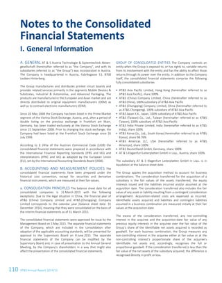 110 ATS Annual Report 2014/15
GENERAL AT  S Austria Technologie  Systemtechnik Aktien-A.
gesellschaft (hereinafter referred to as “the Company”, and with its
subsidiaries referred to as “the Group”) was incorporated in Austria.
The Company is headquartered in Austria, Fabriksgasse 13, 8700
Leoben-Hinterberg.
The Group manufactures and distributes printed circuit boards and
provides related services primarily in the segments Mobile Devices 
Substrates, Industrial  Automotive, and Advanced Packaging. The
products are manufactured in the European and Asian market and are
directly distributed to original equipment manufacturers (OEM) as
well as to contract electronic manufacturers (CEM).
Since 20 May 2008 the Company has been listed in the Prime Market
segment of the Vienna Stock Exchange, Austria, and, after a period of
double listing on the previous exchange in Frankfurt am Main,
Germany, has been traded exclusively at the Vienna Stock Exchange
since 15 September 2008. Prior to changing the stock exchange, the
Company had been listed at the Frankfurt Stock Exchange since 16
July 1999.
According to § 245a of the Austrian Commercial Code (UGB) the
consolidated financial statements were prepared in accordance with
the International Financial Reporting Standards (IFRS and IAS) and
interpretations (IFRIC and SIC) as adopted by the European Union
(EU), set by the International Accounting Standards Board (IASB).
ACCOUNTING AND MEASUREMENT POLICIES TheB.
consolidated financial statements have been prepared under the
historical cost convention, except for securities and derivative
financial instruments, which are measured at their fair values.
a. CONSOLIDATION PRINCIPLES The balance sheet date for all
consolidated companies is 31 March 2015 with the following
exceptions: Due to the legal situation in China, the financial year of
ATS (China) Company Limited and ATS (Chongqing) Company
Limited corresponds to the calendar year (balance sheet date: 31
December 2014), meaning that they were consolidated on the basis of
the interim financial statements as of 31 March 2015.
The consolidated financial statements were approved for issue by the
Management Board on 5 May 2015. The separate financial statements
of the Company, which are included in the consolidation after
adoption of the applicable accounting standards, will be presented for
approval to the Supervisory Board on 8 June 2015. The separate
financial statements of the Company can be modified by the
Supervisory Board and, in case of presentation to the Annual General
Meeting, by the Company’s shareholders in a way that might also
affect the presentation of the consolidated financial statements.
GROUP OF CONSOLIDATED ENTITIES The Company controls an
entity when the Group is exposed to, or has rights to, variable returns
from its involvement with the entity and has the ability to affect those
returns through its power over the entity. In addition to the Company
itself, the consolidated financial statements comprise the following
fully consolidated subsidiaries
 ATS Asia Pacific Limited, Hong Kong (hereinafter referred to as
ATS Asia Pacific), share 100%
 ATS (China) Company Limited, China (hereinafter referred to as
ATS China), 100% subsidiary of ATS Asia Pacific
 ATS (Chongqing) Company Limited, China (hereinafter referred to
as ATS Chongqing), 100% subsidiary of ATS Asia Pacific
 ATS Japan K.K., Japan, 100% subsidiary of ATS Asia Pacific
 ATS (Taiwan) Co., Ltd., Taiwan (hereinafter referred to as ATS
Taiwan), 100% subsidiary of ATS Asia Pacific
 ATS India Private Limited, India (hereinafter referred to as ATS
India), share 100%
 ATS Korea Co., Ltd., South Korea (hereinafter referred to as ATS
Korea), share 98.76%
 ATS Americas LLC, USA (hereinafter referred to as ATS
Americas), share 100%
 ATS Deutschland GmbH, Germany, share 100%
 AT  S Klagenfurt Leiterplatten GmbH in Liqu., Austria, share 100%
The subsidiary AT  S Klagenfurt Leiterplatten GmbH in Liqu. is in
liquidation at the balance sheet date.
The Group applies the acquisition method to account for business
combinations. The consideration transferred for the acquisition of a
subsidiary is the fair values of the assets transferred, the equity
interests issued and the liabilities incurred and/or assumed at the
acquisition date. The consideration transferred also includes the fair
value of any asset or liability resulting from a contingent consideration
arrangement. Acquisition-related costs are expensed as incurred.
Identifiable assets acquired and liabilities and contingent liabilities
assumed in a business combination are measured initially at their fair
values at the acquisition date.
The excess of the consideration transferred, any non-controlling
interest in the acquiree and the acquisition-date fair value of any
previous equity interests in the acquiree over the fair value of the
Group’s share of the identifiable net assets acquired is recorded as
goodwill. For each business combination, the Group measures any
non-controlling interest in the acquiree either at fair value or at the
non-controlling interest’s proportionate share of the acquiree’s
identifiable net assets and, accordingly, recognises the full or
proportional goodwill. If the consideration transferred is less than the
fair value of the net assets of the subsidiary acquired, the difference is
recognised directly in profit or loss.
Notes to the Consolidated
Financial Statements
I. General Information
8 Consolidated Financial Statements as of 31 March 2015
 