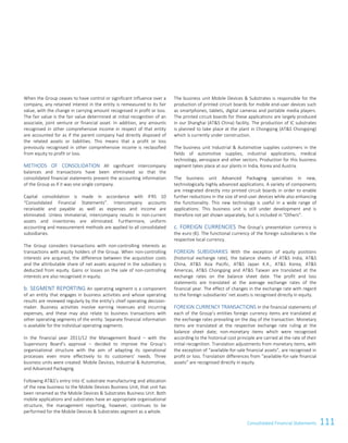 111Consolidated Financial Statements
When the Group ceases to have control or significant influence over a
company, any retained interest in the entity is remeasured to its fair
value, with the change in carrying amount recognised in profit or loss.
The fair value is the fair value determined at initial recognition of an
associate, joint venture or financial asset. In addition, any amounts
recognised in other comprehensive income in respect of that entity
are accounted for as if the parent company had directly disposed of
the related assets or liabilities. This means that a profit or loss
previously recognised in other comprehensive income is reclassified
from equity to profit or loss.
METHODS OF CONSOLIDATION All significant intercompany
balances and transactions have been eliminated so that the
consolidated financial statements present the accounting information
of the Group as if it was one single company.
Capital consolidation is made in accordance with IFRS 10
“Consolidated Financial Statements”. Intercompany accounts
receivable and payable as well as expenses and income are
eliminated. Unless immaterial, intercompany results in non-current
assets and inventories are eliminated. Furthermore, uniform
accounting and measurement methods are applied to all consolidated
subsidiaries.
The Group considers transactions with non-controlling interests as
transactions with equity holders of the Group. When non-controlling
interests are acquired, the difference between the acquisition costs
and the attributable share of net assets acquired in the subsidiary is
deducted from equity. Gains or losses on the sale of non-controlling
interests are also recognised in equity.
b. SEGMENT REPORTING An operating segment is a component
of an entity that engages in business activities and whose operating
results are reviewed regularly by the entity’s chief operating decision-
maker. Business activities involve earning revenues and incurring
expenses, and these may also relate to business transactions with
other operating segments of the entity. Separate financial information
is available for the individual operating segments.
In the financial year 2011/12 the Management Board – with the
Supervisory Board’s approval – decided to improve the Group’s
organisational structure with the aim of adapting its operational
processes even more effectively to its customers’ needs. Three
business units were created: Mobile Devices, Industrial  Automotive,
and Advanced Packaging.
Following ATS’s entry into IC substrate manufacturing and allocation
of the new business to the Mobile Devices Business Unit, that unit has
been renamed as the Mobile Devices  Substrates Business Unit. Both
mobile applications and substrates have an appropriate organisational
structure, the management reporting, however, continues to be
performed for the Mobile Devices  Substrates segment as a whole.
The business unit Mobile Devices  Substrates is responsible for the
production of printed circuit boards for mobile end-user devices such
as smartphones, tablets, digital cameras and portable media players.
The printed circuit boards for these applications are largely produced
in our Shanghai (ATS China) facility. The production of IC substrates
is planned to take place at the plant in Chongqing (ATS Chongqing)
which is currently under construction.
The business unit Industrial  Automotive supplies customers in the
fields of automotive supplies, industrial applications, medical
technology, aerospace and other sectors. Production for this business
segment takes place at our plants in India, Korea and Austria.
The business unit Advanced Packaging specialises in new,
technologically highly advanced applications. A variety of components
are integrated directly into printed circuit boards in order to enable
further reductions in the size of end-user devices while also enhancing
the functionality. This new technology is useful in a wide range of
applications. This business unit is still under development and is
therefore not yet shown separately, but is included in “Others”.
c. FOREIGN CURRENCIES The Group’s presentation currency is
the euro (€). The functional currency of the foreign subsidiaries is the
respective local currency.
FOREIGN SUBSIDIARIES With the exception of equity positions
(historical exchange rate), the balance sheets of ATS India, ATS
China, ATS Asia Pacific, ATS Japan K.K., ATS Korea, ATS
Americas, ATS Chongqing and ATS Taiwan are translated at the
exchange rates on the balance sheet date. The profit and loss
statements are translated at the average exchange rates of the
financial year. The effect of changes in the exchange rate with regard
to the foreign subsidiaries’ net assets is recognised directly in equity.
FOREIGN CURRENCY TRANSACTIONS In the financial statements of
each of the Group’s entities foreign currency items are translated at
the exchange rates prevailing on the day of the transaction. Monetary
items are translated at the respective exchange rate ruling at the
balance sheet date; non-monetary items which were recognised
according to the historical cost principle are carried at the rate of their
initial recognition. Translation adjustments from monetary items, with
the exception of “available-for-sale financial assets”, are recognised in
profit or loss. Translation differences from “available-for-sale financial
assets” are recognised directly in equity.
Consolidated Financial Statements as of 31 March 2015 9
 