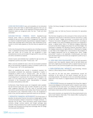 114 ATS Annual Report 2014/15
LOANS AND RECEIVABLES Loans and receivables are non-derivative
financial assets with fixed or determinable payments that are not
quoted in an active market. In the statement of financial position the
respective assets are recognised under the item “Trade and other
receivables”.
AVAILABLE-FOR-SALE FINANCIAL ASSETS Available-for-sale
financial assets relate to securities available-for-sale. Securities
available-for-sale are instruments which management intends to sell
as a reaction to expected liquidity requirements or expected changes in
interest rates, exchange rates or share prices. Their classification as non-
current or current assets depends on the time they are expected to be
held.
At the time of acquisition they are stated at cost, including transaction
costs, in subsequent periods at their respective fair values. Unrealised
gains and losses, net of income tax, are recognised in other
comprehensive income and not taken through profit or loss until they
are sold or considered as impaired.
Interest income and dividends from available-for-sale securities are
recognised in profit or loss under “Finance costs - net”.
When a security available-for-sale is sold, the accumulated unrealised
gain or loss previously recognised in equity is included in profit or loss
in “Finance costs - net” in the reporting period.
When an available-for-sale security is considered impaired, the
accumulated unrealised loss previously recognised in equity is
recognised in profit or loss in “Finance costs - net”. An asset is
impaired, if there are indications that the recoverable value is below
its carrying amount. In particular, this is the case if the decrease in fair
value is of such extent that the acquisition cost is unlikely to be
recovered in the foreseeable future. Recoverability is reviewed
annually at every balance sheet date.
Furthermore, those financial assets are recognised under available-
for-sale financial assets that have not been allocated to any of the
other categories described. If the fair value of non-listed equity
instruments cannot be determined reliably, these financial assets will
be measured at cost. Impairment losses, if any, are recognised in
profit or loss, and the respective impairment losses are not reversed.
l. DERIVATIVE FINANCIAL INSTRUMENTS The Group enters, if
possible, into derivative financial instruments to hedge against foreign
currency fluctuations related to transactions in foreign currencies – in
particular the US dollar. These instruments mainly include forward
contracts, foreign currency options and foreign exchange swap
contracts. They are entered into in order to protect the Group against
exchange rate fluctuations by fixing future exchange rates for foreign
currency assets and liabilities.
Further, the Group manages its interest rate risk by using interest rate
swaps.
The Group does not hold any financial instruments for speculative
purposes.
The first-time recognition at the conclusion of the contract and the
subsequent measurement of derivative financial instruments is made
at their fair values. “Hedge accounting” in accordance with IAS 39
“Financial Instruments: Recognition and Measurement”, according to
which changes in fair values of hedging instruments are recognised in
equity, is applied when there is an effective hedging relationship
pursuant to IAS 39 for hedging instruments for cash flow hedges. The
assessment of whether the derivative financial instruments used in
the hedging relationship are highly effective in offsetting the changes
in cash flows of the hedged item is documented at the inception of
the hedging relationship and on an ongoing basis. When “hedge
accounting” in equity is not applicable, unrealised gains and losses
from derivative financial instruments are recognised in profit or loss in
“Finance costs – net”.
m. CASH AND CASH EQUIVALENTS Cash and cash equivalents
comprise cash, time deposits, deposits held at call with banks and
short-term, highly liquid investments with an original maturity of up to
three months or less (commercial papers and money market funds).
n. NON-CONTROLLING INTERESTS Non-controlling interests
relate to 1.24% of equity interest in ATS Korea.
The profit for the year and other comprehensive income are
attributed to the owners of the parent company and the non-
controlling interests. The allocation to the non-controlling interests is
made even if this results in a negative balance of the non-controlling
interests.
o. PROVISIONS Provisions are recognised if the Group has a legal or
constructive obligation to third parties, which is based on past events,
it is probable that this will result in an outflow of resources, and the
amount can be estimated reliably. The provisions are remeasured at
each balance sheet date and their amounts adjusted accordingly.
Non-current provisions are reported at the discounted amount to be
paid at each balance sheet date if the interest effect resulting from
the discounting is material.
12 Consolidated Financial Statements as of 31 March 2015
 