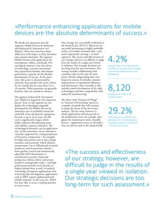 8 ATS Annual Report 2014/15
»The success and effectiveness
of our strategy, however, are
difficult to judge in the results of
a single year viewed in isolation.
Our strategic decisions are too
long-term for such assessment.«
We divide our operations into the
segments Mobile Devices  Substrates
and Industrial  Automotive incl.
Medical. These two areas have sharp
differences with respect to their dynamics
and customer demands. The segment
Mobile Devices with applications for
smartphones, tablets, notebooks, PCs
and digital cameras is the clear driver
of technology: constant innovations
that expand functionality and enhance
performance capacity are the absolute
determinants of success. At the same
time, this sector is characterised by
relatively short product life cycles, which
do not usually last for more than 12 to
18 months. Order quantities are generally
fixed for only two months in advance.
The segment Industrial  Automotive
incl. Medical is shaped by two important
factors. First, in this segment we can
deploy the technologies originally
developed for the Mobile Devices 
Substrates area to profitably extend the
useful life of our production equipment.
Second, at up to seven years, the life
cycle is significantly longer, which
makes midterm sales planning easier
and stabilises capacity utilisation. The
technological demands vary by application
area. In the automotive sector, demand is
currently supported by a rising proportion
of electronic components – for example,
for high-end systems such as lane-change
assistants and automatic vehicle distance
measurement. Up to 200 printed circuited
boards are used in premium vehicles –
from gearbox control and automatically
adjustable LED illumination to
entertainment systems. Industrial
production without robots and sensors
would be unimaginable today – and high-
performance printed circuit boards are
hidden behind these as well. In medical
technology, therapeutic applications such
as hearing aids and diagnostic applications
such as MRT require sophisticated and
reliable solutions. In this area too, ATS
has been able to secure a leading position
in recent years.
Our strategy was successfully confirmed in
the financial year 2014/15. Based on our
successful positioning in highly profitable
niches, we notably increased sales – and,
more importantly, earnings – in both
segments. The success and effectiveness of
our strategy, however, are difficult to judge
from the results of a single year viewed
in isolation. Our strategic decisions are
too long-term for such assessment. Our
strategy includes collaborating with
customers who set the tone for their
sector, thereby safeguarding their own
long-term success. It includes constant
improvements in operational efficiency
and all processes. And, naturally, it also
includes timely development of the right
technologies and their compatibility with
industrial manufacturing.
The often-cited “Internet of Things”
or “Internet of Everything” points to
a number of trends that will continue
to shape the future of the electronics
industry. The key issue, however, is
which applications will also prevail in
the professional arena: for example, data
glasses for maintenance work, wearable
devices – applications worn on the body –
that can also be used in the medical field.
»Performance enhancing applications for mobile
devices are the absolute determinants of success.«
research rate, securing a position
for ATS at the peak of technology
(adjusted by development costs
Chongqing)
4.2%
employees at ATS as of
31 March 2015
of all revenue in 2014/15 was
generated from technologically
innovative products introduced
in the last three years
8,120
29.2%
 