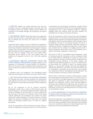 116 ATS Annual Report 2014/15
s. LIABILITIES Liabilities are initially measured at fair value less
transaction cost and in subsequent periods at amortised cost using
the effective interest rate method. Foreign currency liabilities are
translated at the average exchange rate prevailing at the balance
sheet date.
t. GOVERNMENT GRANTS Government grants are recognised at
their fair value where there is a reasonable assurance that the grants
will be received and the Group will comply with all attached
conditions.
Government grants relating to costs are deferred and recognised in
profit or loss over the period necessary to match them with the costs
that they are intended to compensate. Government grants relating to
property, plant and equipment are included in liabilities as deferred
government grants; they are recognised in profit or loss on a straight-
line basis over the expected useful lives of the related assets.
Government grants relating to costs and property, plant and
equipment are recognised in profit or loss in the other operating
result.
u. CONTINGENT LIABILITIES, CONTINGENT ASSETS AND
OTHER FINANCIAL OBLIGATIONS Contingent liabilities are not
recognised in the statement of financial position, but disclosed in
Note 21 in the notes to the consolidated financial statements. They
are not disclosed if an outflow of resources with economic benefit is
unlikely.
A contingent asset is not recognised in the consolidated financial
statements, but disclosed if the inflow of an economic benefit is likely.
v. FIRST-TIME APPLICATION OF ACCOUNTING STANDARDS
The following new and/or amended standards and interpretations
were applied for the first time in the financial year and pertain to
the International Financial Reporting Standards (IFRS) as adopted by
the EU.
IAS 32: The amendment to IAS 32 „Financial Instruments:
Presentation“ clarifies that in order to offset financial assets and
financial liabilities, an unconditional legally enforceable netting right
cannot be contingent on the occurrence of a future condition and
must also exist in the event of an insolvency of one of the parties
involved. Additionally, the amendment lists examples for criteria
under which a gross settlement of a financial asset and a financial
liability may still lead to offsetting. The Group does not currently
perform any offsetting, therefore there is no need for a different
presentation.
IAS 36: The amendment to IAS 36 “Impairment of Assets” relates to
disclosures regarding the recoverable amount of non-financial assets.
It supersedes some of the disclosure requirements, included in IAS 36
as a result of the publication of IFRS 13, on the recoverable amount of
cash-generating units to which significant goodwill or significant
intangible assets with indefinite useful lives were allocated. The
amendment has no impact on the Group’s disclosures.
IAS 39: The amendment to IAS 39 “Financial Instruments: Recognition
and Measurement” on the novation of derivatives and continuation of
hedge accounting responds to new legal and regulatory requirements
with regard to over-the-counter derivatives and the change to central
counterparties. Pursuant to the previous provisions of IAS 39, a
derivative change to central counterparties would have resulted in a
mandatory termination of hedge accounting, which is now no longer
case, provided that the novation of a hedging instrument with a
central counterparty meets certain criteria. The amendment has no
impact on the Group’s recognition or measurement.
IFRS 10, IAS 27: IFRS 10, “Consolidated Financial Statements”, builds
on existing principles by introducing a uniform consolidation model
for all entities based on identifying the concept of control as the
determining factor in whether an entity should be included within the
consolidated financial statements of the parent company. The
standard provides additional guidance to assist in the determination
of control where this is difficult to assess. The standard became
effective on 1 January 2014. However, the Group early adopted the
standard with effect from 1 April 2013. Due to the new IFRS 10, IAS
27, “Investments in Associates and Joint Ventures”, was amended.
The introduction of IFRS 10, “Consolidated Financial Statements”, did
not have any effect on the Group’s scope of consolidation.
IFRS 12: IFRS 12, “Disclosure of Interests in Other Entities”, includes
the revised disclosure requirements of IAS 27 or IFRS 10, IAS 31 or
IFRS 11 and IAS 28 in one single standard and expands the disclosures
with regard to subsidiaries in which non-controlling interests are
significant. The introduction of IFRS 12, which was early adopted in
the financial year 2013/14 by the ATS Group, did not result in any
changes in the notes to the consolidated financial statements of the
ATS Group, since the non-controlling interests in the Group’s equity
are not classified as material.
w. FUTURE AMENDMENTS TO ACCOUNTING STANDARDS
The IASB and IFRIC issued additional standards and interpretations not
yet effective in the financial year 2014/15.
These have already been in part adopted by the European Union. The
following standards and interpretations have already been published
by the time these consolidated financial statements were prepared
and are not yet effective; they have not been adopted early in the
preparation of these consolidated financial statements:
14 Consolidated Financial Statements as of 31 March 2015
 