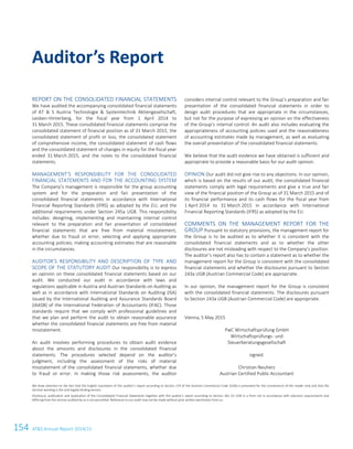 154 ATS Annual Report 2014/15
REPORT ON THE CONSOLIDATED FINANCIAL STATEMENTS
We have audited the accompanying consolidated financial statements
of AT  S Austria Technologie  Systemtechnik Aktiengesellschaft,
Leoben-Hinterberg, for the fiscal year from 1 April 2014 to
31 March 2015. These consolidated financial statements comprise the
consolidated statement of financial position as of 31 March 2015, the
consolidated statement of profit or loss, the consolidated statement
of comprehensive income, the consolidated statement of cash flows
and the consolidated statement of changes in equity for the fiscal year
ended 31 March 2015, and the notes to the consolidated financial
statements.
MANAGEMENT’S RESPONSIBILITY FOR THE CONSOLIDATED
FINANCIAL STATEMENTS AND FOR THE ACCOUNTING SYSTEM
The Company’s management is responsible for the group accounting
system and for the preparation and fair presentation of the
consolidated financial statements in accordance with International
Financial Reporting Standards (IFRS) as adopted by the EU, and the
additional requirements under Section 245a UGB. This responsibility
includes: designing, implementing and maintaining internal control
relevant to the preparation and fair presentation of consolidated
financial statements that are free from material misstatement,
whether due to fraud or error; selecting and applying appropriate
accounting policies; making accounting estimates that are reasonable
in the circumstances.
AUDITOR’S RESPONSIBILITY AND DESCRIPTION OF TYPE AND
SCOPE OF THE STATUTORY AUDIT Our responsibility is to express
an opinion on these consolidated financial statements based on our
audit. We conducted our audit in accordance with laws and
regulations applicable in Austria and Austrian Standards on Auditing as
well as in accordance with International Standards on Auditing (ISA)
issued by the International Auditing and Assurance Standards Board
(IAASB) of the International Federation of Accountants (IFAC). Those
standards require that we comply with professional guidelines and
that we plan and perform the audit to obtain reasonable assurance
whether the consolidated financial statements are free from material
misstatement.
An audit involves performing procedures to obtain audit evidence
about the amounts and disclosures in the consolidated financial
statements. The procedures selected depend on the auditor’s
judgment, including the assessment of the risks of material
misstatement of the consolidated financial statements, whether due
to fraud or error. In making those risk assessments, the auditor
considers internal control relevant to the Group’s preparation and fair
presentation of the consolidated financial statements in order to
design audit procedures that are appropriate in the circumstances,
but not for the purpose of expressing an opinion on the effectiveness
of the Group’s internal control. An audit also includes evaluating the
appropriateness of accounting policies used and the reasonableness
of accounting estimates made by management, as well as evaluating
the overall presentation of the consolidated financial statements.
We believe that the audit evidence we have obtained is sufficient and
appropriate to provide a reasonable basis for our audit opinion.
OPINION Our audit did not give rise to any objections. In our opinion,
which is based on the results of our audit, the consolidated financial
statements comply with legal requirements and give a true and fair
view of the financial position of the Group as of 31 March 2015 and of
its financial performance and its cash flows for the fiscal year from
1 April 2014 to 31 March 2015 in accordance with International
Financial Reporting Standards (IFRS) as adopted by the EU.
COMMENTS ON THE MANAGEMENT REPORT FOR THE
GROUP Pursuant to statutory provisions, the management report for
the Group is to be audited as to whether it is consistent with the
consolidated financial statements and as to whether the other
disclosures are not misleading with respect to the Company’s position.
The auditor’s report also has to contain a statement as to whether the
management report for the Group is consistent with the consolidated
financial statements and whether the disclosures pursuant to Section
243a UGB (Austrian Commercial Code) are appropriate.
In our opinion, the management report for the Group is consistent
with the consolidated financial statements. The disclosures pursuant
to Section 243a UGB (Austrian Commercial Code) are appropriate.
Vienna, 5 May 2015
PwC Wirtschaftsprüfung GmbH
Wirtschaftsprüfungs- und
Steuerberatungsgesellschaft
signed:
Christian Neuherz
Austrian Certified Public Accountant
We draw attention to the fact that the English translation of this auditor’s report according to Section 274 of the Austrian Commercial Code (UGB) is presented for the convenience of the reader only and that the
German wording is the only legally binding version.
Disclosure, publication and duplication of the Consolidated Financial Statements together with the auditor’s report according to Section 281 (2) UGB in a form not in accordance with statutory requirements and
differing from the version audited by us is not permitted. Reference to our audit may not be made without prior written permission from us.
Auditor’s Report
52 Auditor’s Report
 