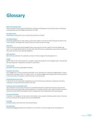 155GlossaryGlossary 1
Advanced Concepts team
Team composed of Technology Early Detection and Business Development, primarily focused on identifying
and developing new technologies and products for ATS.
Assembly service
Assembling of components on (or inside of) the printed circuit board
ATX Global Players
A free float weighted price index made up of all stocks traded on the Vienna Stock Exchange and listed in the
Prime Market, which generate at least 20 percent of sales outside of Europe.
ATX Prime
A Vienna Stock Exchange capital-weighted index comprising all securities traded in the Prime Market seg-
ment. It is a broadly-based index for all stocks that meet the minimum capitalisation requirements and satisfy
the stricter disclosure and reporting obligations.
BGA substrates
Ball Grid Array substrate. This substrate is at least 1.2 times as large as the chip placed on it.
CAPEX
CAPEX refers to the cash investments in property, plant and equipment and intangible assets, meaning that
the asset acquisition is adjusted to exclude non-cash effects.
Cash earnings
Calculation see the Group Management Report
Corporate citizenship
Civic engagement in and by companies that follow a mid- and long-term corporate strategy based on respon-
sible business operations and, as a good citizen, are actively engaged even beyond their business activities
in the local society, for example, in environmental or cultural pursuits.
Corporate Governance Code
A set of rules for the responsible management and control of business enterprises. Companies voluntarily
undertake to comply with the principles of the Code.
Corporate social responsibility (CSR)
The contribution of a business enterprise to sustainable development, beyond the statutory requirements.
CSR should promote responsible corporate behaviour in business activities - with respect to the environment,
relationships with staff (the workplace), and the dialogue with other stakeholders and interest groups.
Covenants (financial)
A covenant is an obligation of a borrower to the creditor not to exceed or fall below certain criteria. The most
common covenants are the equity ratio and net debt/EBITDA.
Coverage
Company analysis with assessment by financial analysts
CSP substrates
Chip Scale Packaging Substrate; this substrate is no more than 1.2 times as large as the chip placed on it.
Glossary
 