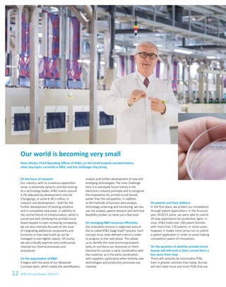 12 ATS Annual Report 2014/15
Our world is becoming very small
Heinz Moitzi, Chief Operating Officer of ATS, on the trend towards miniaturisation,
other key topics currently in RD, and the challenges they bring.
On the focus of research:
Our industry, with its numerous application
areas, is extremely dynamic and fast-moving.
As a technology leader, ATS invests around
4.2% (adjusted by development costs for
Chongqing), or some € 28.2 million, in
research and development – both for the
further development of existing solutions
and in completely new areas. In addition to
the central theme of miniaturisation, which is
concerned with shrinking the printed circuit
board despite its ever-increasing complexity,
we are also intensely focused on the issue
of integrating additional components and
functions or how heat build-up can be
managed in ever-tighter spaces. Of course,
we also critically examine and continuously
improve our internal processes and
procedures.
On the organisation of RD:
It begins with the work of our Advanced
Concepts team, which entails the identi­fication,
analysis and further development of new and
emerging technologies. The main challenge
here is to anticipate future trends in the
electronics industry promptly and to recognise
the implications for printed circuit boards
earlier than the competition. In addition
to the methods of business area analysis,
technology screening and monitoring, we also
use risk analysis, patent research and technical
feasibility studies, to name just a few tools.
On managing RD resources efficiently:
Our innovation process is organised around
the so called ATS Stage-Gate® process. Each
concept must meet defined criteria in order
to progress to the next phase. This allows
us to identify the most promising projects
early on and focus our resources on them.
Decisive for success is early coordination with
the customer, as is the early coordination
with suppliers, particularly when entirely new
technologies and production processes are
involved.
On patents and their defence:
In the first place, we protect our innovations
through patent applications. In the financial
year 2014/15 alone, we were able to submit
20 new applications for protective rights. In
total, ATS holds over 100 patent families
with more than 170 patents. In some cases,
however, it makes more sense not to submit
a patent application in order to avoid making
competitors aware of innovations.
On the question of whether printed circuit
boards will still exist in their current form a
few years from now:
There will certainly be commodity PCBs.
Even in greater volumes than today. But we
will also need more and more PCBs that are
 
