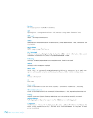156 ATS Annual Report 2014/152 Glossary
Duration
The average repayment time for financial liabilities
EBIT
Operating result = earnings before net finance costs and taxes (Earnings Before Interest and Taxes)
EBIT margin
EBIT as a percentage of total revenue
EBITDA
Operating result before depreciation and amortisation (Earnings Before Interest, Taxes, Depreciation and
Amortisation)
EBITDA margin
EBITDA as a percentage of total revenue
ECP® technology
Embedded component packaging technology developed by ATS in order to embed active and/or passive
components inside printed circuit boards (® registered trademark AT 255868)
Embedding
Integrating active and/or passive electronic components inside printed circuit boards
EN9100
Aerospace quality management standard
EN ISO 13485
EN ISO 13485 is an internationally recognised standard that defines the requirements for the quality man-
agement systems used by companies which develop, manufacture, install or maintain medical products.
RD
Research  Development
FF
Form factor
Flex-to-install
Printed circuit boards that can be bent for the purpose of a space efficient installation (e. g. in a casing)
HDI printed circuit boards
Printed circuit boards with structures smaller than 100 micrometres (0.1 mm) - high density interconnection.
Hedging
Financial transactions providing protection against risks such as exchange rate or interest fluctuations.
High-end segment
Technologically demanding market segment on which ATS focuses as a technology leader
IC substrates
IC substrates are multi-layered, electrically conducting circuit substrates for silicon semiconductors also
known as chips or integrated circuits/ICs and serve as the connection between the chip(s) and the main
printed circuit board.
 