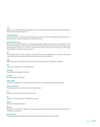157Glossary 3
IFRS
International Financial Reporting Standards are the international accounting rules, which are mandatory for
ATS as an exchange-listed company.
Internet of Things
A trend based on how Internet-connected devices are used to improve the exchange of data, automate com-
plex processes in industry and generate valuable information.
Internet of Everything
Most of the connected devices in use today require active interaction by the user and are mainly used for
acquiring information or entertainment. The majority of the 50 billion connected things in 2020 will be used
to link and direct systems in a variety of areas such as industry, smart homes, smart cities, smart energy,
smart healthcare, wearables and much more.
IRR
The Innovation Revenue Rate represents the share of total revenue generated from products that feature
new, innovative technologies and have been introduced in the past three years.
ISIN
Alpha-numerical securities identification number (International Securities Identification Number)
ISO
International Organisation for Standardisation
ISO 14001
Environmental management standard
ISO 9001
Quality management standard
ISO/TS 16949
ISO technical specification reflecting the requirements of international automotive manufacturers
Solder-resist mask
Finish that protects the surface of the printed circuit board
L/S
Line/space: line width and spacing of circuit paths
LTI
Long-term incentive: long-term-oriented bonus system
MEMS
Microelectromechanical system
Microvia
Microvias are minute holes drilled by a laser to generate the electrical connection between the layers in a
multilayer circuit board.
Miniaturisation
Trend towards even more dense printed circuit board structures on ever smaller surfaces
Glossary
 