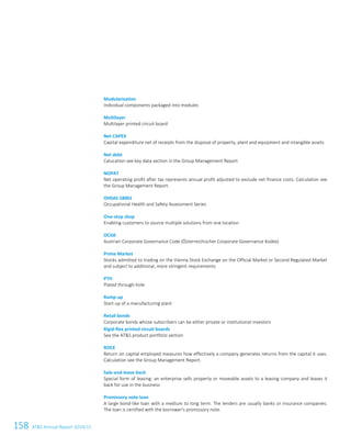 158 ATS Annual Report 2014/154 Glossary
Modularisation
Individual components packaged into modules
Multilayer
Multilayer printed circuit board
Net CAPEX
Capital expenditure net of receipts from the disposal of property, plant and equipment and intangible assets
Net debt
Calucation see key data section in the Group Management Report
NOPAT
Net operating profit after tax represents annual profit adjusted to exclude net finance costs. Calculation see
the Group Management Report.
OHSAS 18001
Occupational Health and Safety Assessment Series
One-stop shop
Enabling customers to source multiple solutions from one location
OCGK
Austrian Corporate Governance Code (Österreichischer Corporate Governance Kodex)
Prime Market
Stocks admitted to trading on the Vienna Stock Exchange on the Official Market or Second Regulated Market
and subject to additional, more stringent requirements
PTH
Plated through-hole
Ramp-up
Start-up of a manufacturing plant
Retail bonds
Corporate bonds whose subscribers can be either private or institutional investors
Rigid-flex printed circuit boards
See the ATS product portfolio section
ROCE
Return on capital employed measures how effectively a company generates returns from the capital it uses.
Calculation see the Group Management Report.
Sale-and-lease-back
Special form of leasing: an enterprise sells property or moveable assets to a leasing company and leases it
back for use in the business
Promissory note loan
A large bond-like loan with a medium to long term. The lenders are usually banks or insurance companies.
The loan is certified with the borrower's promissory note.
 