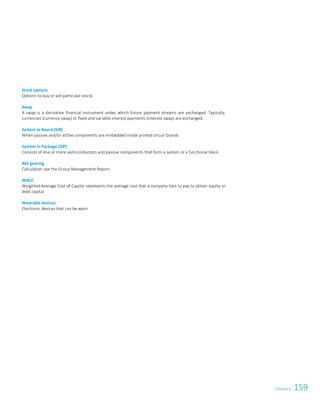 159Glossary 5
Stock options
Options to buy or sell particular stocks
Swap
A swap is a derivative financial instrument under which future payment streams are exchanged. Typically,
currencies (currency swap) or fixed and variable interest payments (interest swap) are exchanged.
System in Board (SiB)
When passive and/or active components are embedded inside printed circuit boards
System in Package (SiP)
Consists of one or more semiconductors and passive components that form a system or a functional block
Net gearing
Calculation see the Group Management Report.
WACC
Weighted Average Cost of Capital represents the average cost that a company hast to pay to obtain equity or
debt capital.
Wearable devices
Electronic devices that can be worn
Glossary
 