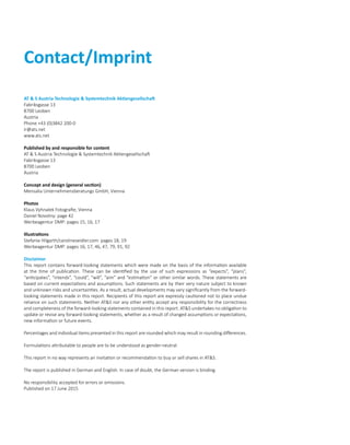 Contact/Imprint
AT  S Austria Technologie  Systemtechnik Aktiengesellschaft
Fabriksgasse 13
8700 Leoben
Austria
Phone +43 (0)3842 200-0
ir@ats.net
www.ats.net
Published by and responsible for content
AT  S Austria Technologie  Systemtechnik Aktiengesellschaft
Fabriksgasse 13
8700 Leoben
Austria
Concept and design (general section)
Mensalia Unternehmensberatungs GmbH, Vienna
Photos
Klaus Vyhnalek Fotografie, Vienna
Daniel Novotny: page 42
Werbeagentur DMP: pages 15, 16, 17
Illustrations
Stefanie Hilgarth/carolineseidler.com: pages 18, 19
Werbeagentur DMP: pages 16, 17, 46, 47, 79, 91, 92
Disclaimer
This report contains forward-looking statements which were made on the basis of the information available
at the time of publication. These can be identified by the use of such expressions as “expects”, “plans”,
“anticipates”, “intends”, “could”, “will”, “aim” and “estimation” or other similar words. These statements are
based on current expectations and assumptions. Such statements are by their very nature subject to known
and unknown risks and uncertainties. As a result, actual developments may vary significantly from the forward-
looking statements made in this report. Recipients of this report are expressly cautioned not to place undue
reliance on such statements. Neither ATS nor any other entity accept any responsibility for the correctness
and completeness of the forward-looking statements contained in this report. ATS undertakes no obligation to
update or revise any forward-looking statements, whether as a result of changed assumptions or expectations,
new information or future events.
Percentages and individual items presented in this report are rounded which may result in rounding differences.
Formulations attributable to people are to be understood as gender-neutral.
This report in no way represents an invitation or recommendation to buy or sell shares in ATS.
The report is published in German and English. In case of doubt, the German version is binding.
No responsibility accepted for errors or omissions.
Published on 17 June 2015
 