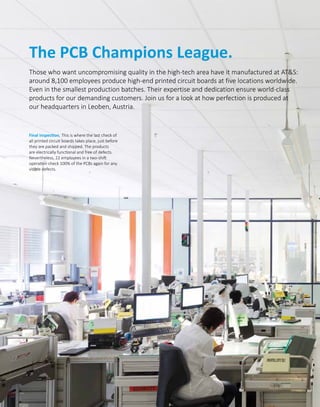 The PCB Champions League.
Those who want uncompromising quality in the high-tech area have it manufactured at ATS:
around 8,100 employees produce high-end printed circuit boards at five locations worldwide.
Even in the smallest production batches. Their expertise and dedication ensure world-class
products for our demanding customers. Join us for a look at how perfection is produced at
our headquarters in Leoben, Austria.
Final inspection. This is where the last check of
all printed circuit boards takes place, just before
they are packed and shipped. The products
are electrically functional and free of defects.
Nevertheless, 22 employees in a two-shift
operation check 100% of the PCBs again for any
visible defects.
 